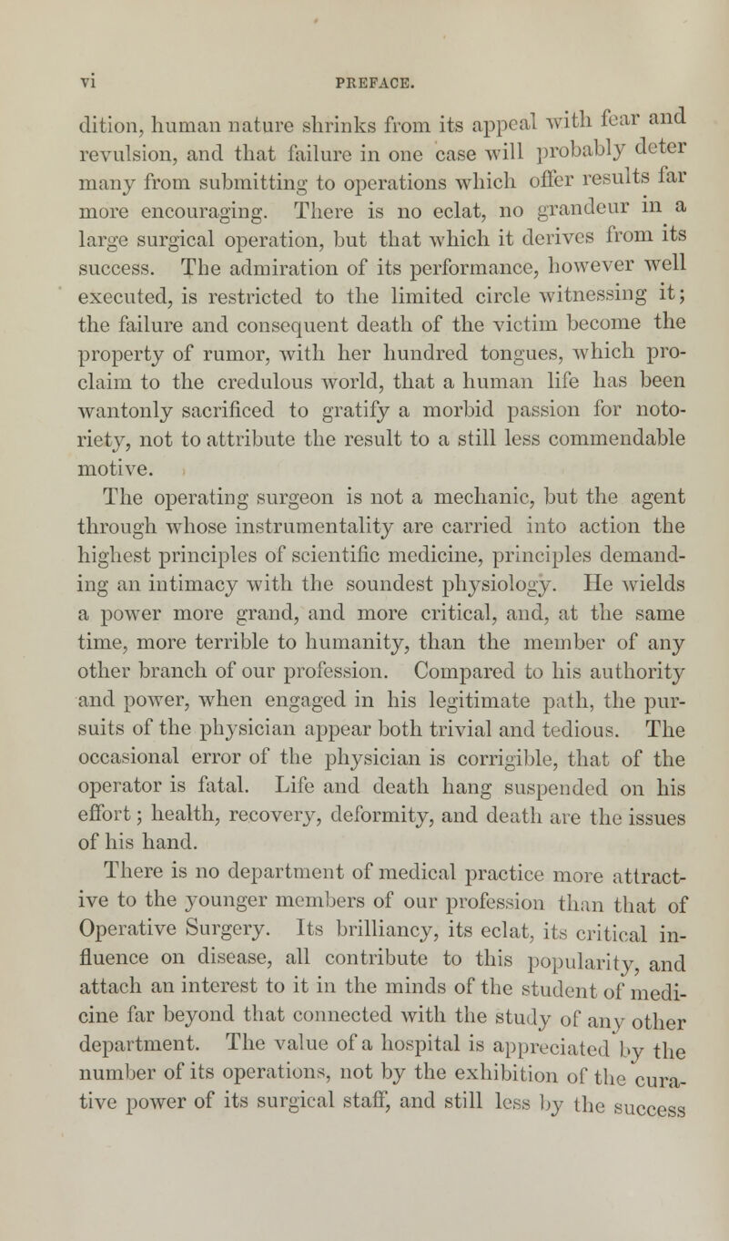 dition, human nature shrinks from its appeal with fear and revulsion, and that failure in one case will probably deter many from submitting to operations which oiler results lar more encouraging. There is no eclat, no grandeur m a large surgical operation, but that which it derives from its success. The admiration of its performance, however well executed, is restricted to the limited circle witnessing it; the failure and consequent death of the victim become the property of rumor, with her hundred tongues, which pro- claim to the credulous world, that a human life has been wantonly sacrificed to gratify a morbid passion for noto- riety, not to attribute the result to a still less commendable motive. The operating surgeon is not a mechanic, but the agent through whose instrumentality are carried into action the highest principles of scientific medicine, principles demand- ing an intimacy with the soundest physiology. He wields a power more grand, and more critical, and, at the same time, more terrible to humanity, than the member of any other branch of our profession. Compared to his authority and power, when engaged in his legitimate path, the pur- suits of the physician appear both trivial and tedious. The occasional error of the physician is corrigible, that of the operator is fatal. Life and death hang suspended on his effort; health, recovery, deformity, and death are the issues of his hand. There is no department of medical practice more attract- ive to the younger members of our profession than that of Operative Surgery. Its brilliancy, its eclat, its critical in- fluence on disease, all contribute to this popularity and attach an interest to it in the minds of the student of medi- cine far beyond that connected with the study of any other department. The value of a hospital is appreciated by the number of its operations, not by the exhibition of the cura- tive power of its surgical staff, and still less by the success