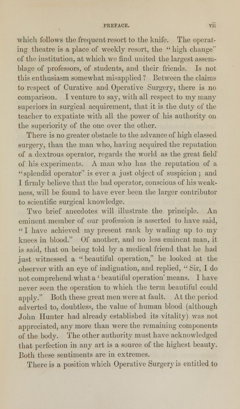 which follows the frequent resort to the knife. The operat- ing theatre is a place of weekly resort, the  high change of the institution, at which we find united the largest assem- blage of professors, of students, and their friends. Is not this enthusiasm somewhat misapplied ? Between the claims to respect of Curative and Operative Surgery, there is no comparison. I venture to say, with all respect to my many superiors in surgical acquirement, that it is the duty of the teacher to expatiate with all the power of his authority on the superiority of the one over the other. There is no greater obstacle to the advance of high classed surgery, than the man who, having acquired the reputation of a dextrous operator, regards the world as the great field of his experiments. A man who has the reputation of a splendid operator is ever a just object of suspicion; and I firmly believe that the bad operator, conscious of his weak- ness, will be found to have ever been the larger contributor to scientific surgical knowledge. Two brief anecdotes will illustrate the principle. An eminent member of our profession is asserted to have said,  I have achieved my present rank by wading up to my knees in blood. Of another, and no less eminent man, it is said, that on being told by a medical friend that he had just witnessed a  beautiful operation, he looked at the observer with an eye of indignation, and replied,  Sir, I do not comprehend what a ' beautiful operation' means. I have never seen the operation to which the term beautiful could apply. Both these great men were at fault. At the period adverted to, doubtless, the value of human blood (although John Hunter had already established its vitality) was not appreciated, any more than were the remaining components of the body. The other authority must have acknowledged that perfection in any art is a source of the highest beauty. Both these sentiments are in extremes. There is a position which Operative Surgery is entitled to