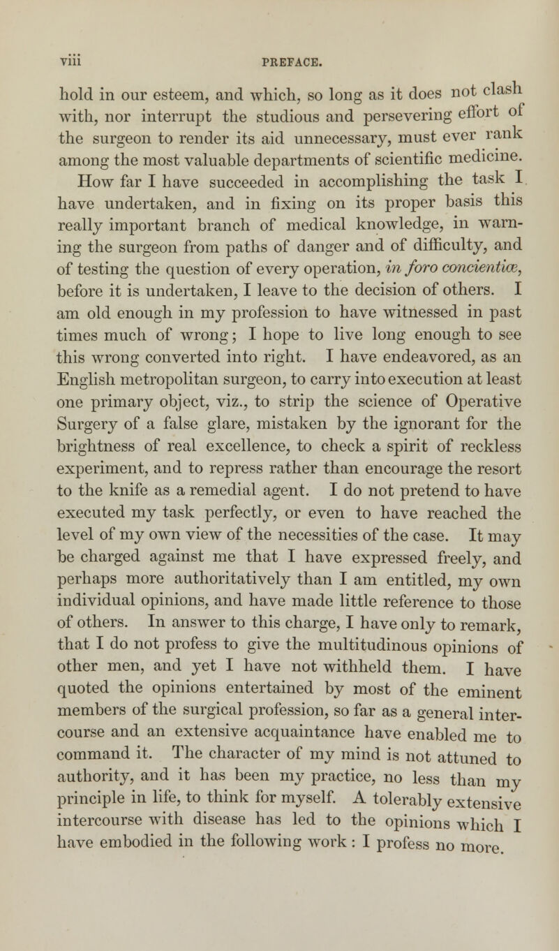 hold in our esteem, and which, so long as it does not clash with, nor interrupt the studious and persevering effort oi the surgeon to render its aid unnecessary, must ever rank among the most valuable departments of scientific medicine. How far I have succeeded in accomplishing the task I have undertaken, and in fixing on its proper basis this really important branch of medical knowledge, in warn- ing the surgeon from paths of danger and of difficulty, and of testing the question of every operation, in foro concientm, before it is undertaken, I leave to the decision of others. I am old enough in my profession to have witnessed in past times much of wrong; I hope to live long enough to see this wrong converted into right. I have endeavored, as an English metropolitan surgeon, to carry into execution at least one primary object, viz., to strip the science of Operative Surgery of a false glare, mistaken by the ignorant for the brightness of real excellence, to check a spirit of reckless experiment, and to repress rather than encourage the resort to the knife as a remedial agent. I do not pretend to have executed my task perfectly, or even to have reached the level of my own view of the necessities of the case. It may be charged against me that I have expressed freely, and perhaps more authoritatively than I am entitled, my own individual opinions, and have made little reference to those of others. In answer to this charge, I have only to remark that I do not profess to give the multitudinous opinions of other men, and yet I have not withheld them. I have quoted the opinions entertained by most of the eminent members of the surgical profession, so far as a general inter- course and an extensive acquaintance have enabled me to command it. The character of my mind is not attuned to authority, and it has been my practice, no less than mv principle in life, to think for myself. A tolerably extensive intercourse with disease has led to the opinions which I have embodied in the following work: I profess no more