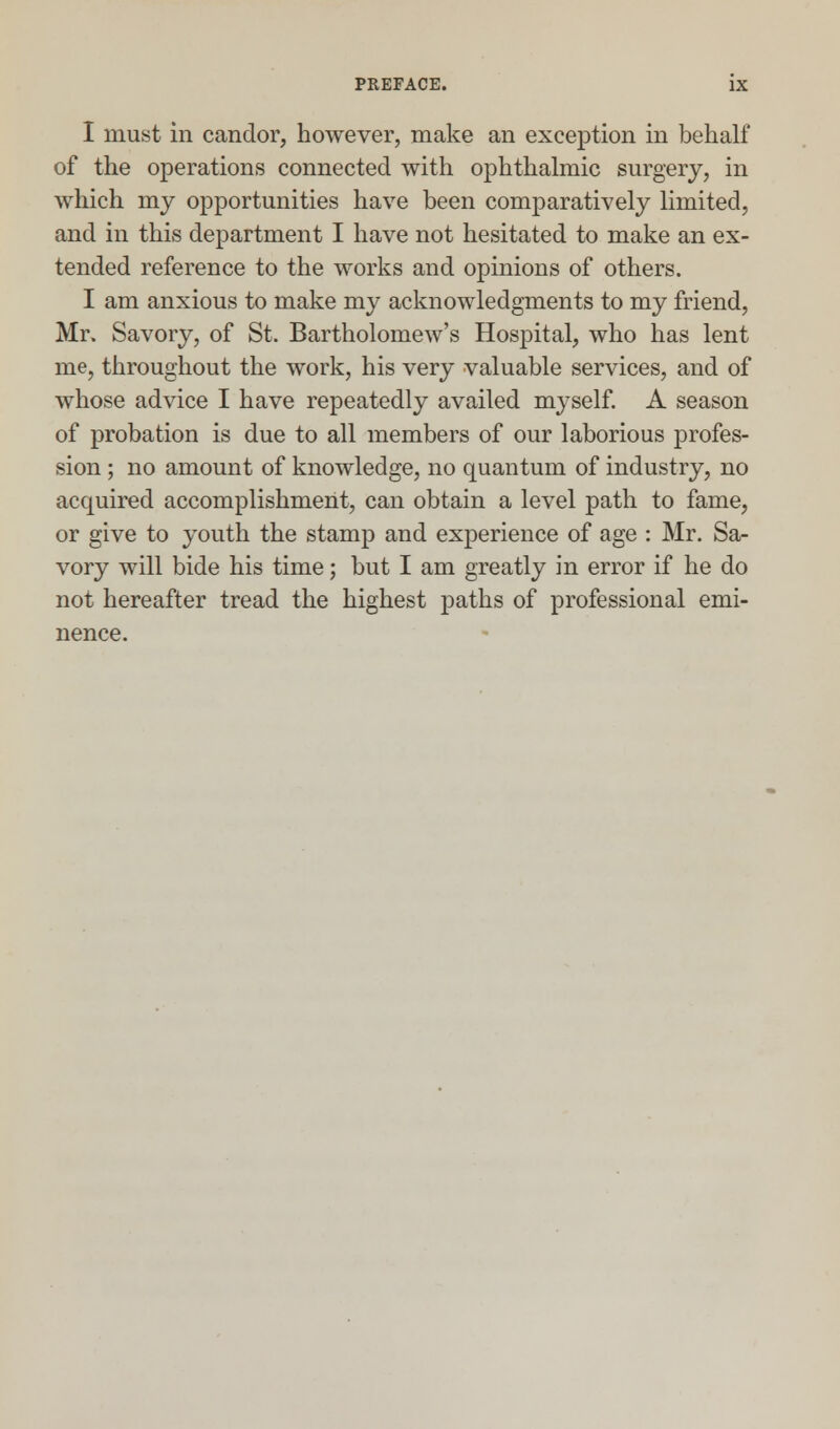 I must in candor, however, make an exception in behalf of the operations connected with ophthalmic surgery, in which my opportunities have been comparatively limited, and in this department I have not hesitated to make an ex- tended reference to the works and opinions of others. I am anxious to make my acknowledgments to my friend, Mr. Savory, of St. Bartholomew's Hospital, who has lent me, throughout the work, his very valuable services, and of whose advice I have repeatedly availed myself. A season of probation is due to all members of our laborious profes- sion ; no amount of knowledge, no quantum of industry, no acquired accomplishment, can obtain a level path to fame, or give to youth the stamp and experience of age : Mr. Sa- vory will bide his time; but I am greatly in error if he do not hereafter tread the highest paths of professional emi- nence.