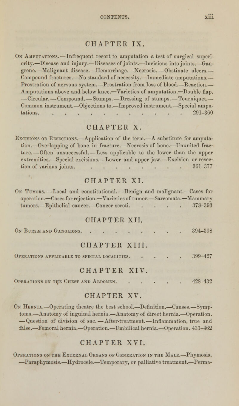 CHAPTER IX. On Amputations. — Infrequent resort to amputation a test of surgical superi- ority.—Disease and injury.—Diseases of joints.—Incisions into joints.—Gan- grene.—Malignant disease.—Hemorrhage.—Necrosis.—Obstinate ulcers.— Compound fractures.—No standard of necessity.—Immediate amputations.— Prostration of nervous system.—Prostration from loss of blood.—Reaction.— Amputations above and below knee.—Varieties of amputation.—Double flap. — Circular. — Compound. — Stumps. — Dressing of stumps. — Tourniquet.— Common instrument.—Objections to.—Improved instrument.—Special ampu- tations 291-360 CHAPTER X. Excisions or Resections.—Application of the term.—A substitute for amputa- tion.—Overlapping of bone in fracture.—Necrosis of bone.—Ununited frac- ture.— Often unsuccessful. — Less applicable to the lower than the upper extremities.—Special excisions.—Lower and upper jaw.—Excision or resec- tion of various joints. 361-377 CHAPTER XI. Ox Tumors. — Local and constitutional. — Benign and malignant.—Cases for operation.—Cases for rejection.—Varieties of tumor.—Sarcomata.—Mammary tumors.—Epithelial cancer.—Cancer scroti 378-393 CHAPTER XII. On Burs,e and Ganglions. 394-398 CHAPTER XIII. Operations applicable to special localities. 399-427 CHAPTER XIV. Operations on the Chest and Abdomen. 428-432 CHAPTER XV. On Hernia.—Operating theatre the best school.—Definition.—Causes.—Symp- toms.—Anatomy of inguinal hernia.—Anatomy of direct hernia.—Operation. — Question of division of sac.—After-treatment.—Inflammation, true and false.—Femoral hernia.—Operation.—Umbilical hernia.—Operation. 433-462 CHAPTER XVI. Operations on the External Organs of Generation in the Male.—Phymosis. —Paraphymosis.—Hydrocele.—Temporary, or palliative treatment.—Perma-