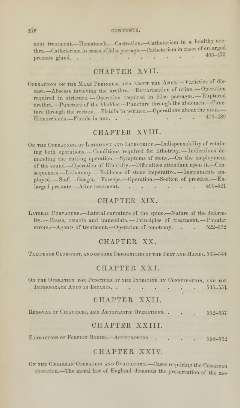 ncnt treatment.—Hematocele.—Castration.—Catheterism in a healthy ure- thra.—Catheteriem in cases offalse passage.—Catheterism in cases of enlarged ,,ii . 4G3-475 prostate gland CHAPTER XVII. Operation's on the Male Perineum, and about THE Anus.—Varieties of dis- ease—Abscess involving the urethra.—Extravasation of urine.—Operation required in stricture. —Operation required in false passages. — Ruptured urethra.—Puncture of the bladder.—Puncture through the abdomen.—Punc- ture through the rectum.—Fistula in perineo—Operations about the anus.— Hemorrhoids.—Fistula in ano 4/0-48J CHAPTER XVIII. Ox the Operations of Lithotomy and Lithotrity.—Indispensability of retain- ing both operations. — Conditions required for lithotrity. — Indications de- manding the cutting operation.—Symptoms of stone.—On the employment of the sound.—Operation of lithotrity.—Difficulties attendant upon it.—Con- sequences.—Lithotomy. — Evidence of stone imperative. — Instruments em- ployed.— Staff.—Gorget.—Forceps.—Operation.—Section of prostate. — En- larged prostate.—After-treatment 490-521 CHAPTER XIX. Lateral Curvature.—Lateral curvature of the spine.—Nature of the deform- ity.— Cause, remote and immediate. — Principles of treatment. — Popular errors.—Agents of treatment.—Operation of tenotomy. . . 522-532 CHAPTER XX. Talipes or Club-foot, and on some Deformities of the Feet and Hands. 533-544 CHAPTER XXI. On the Operation for Puncture of the Intestine in Constipation, and for Imperforate Anus in Infants 545-551- CHAPTER XXII. Removal of Cicatrices, and Autoplastic Operations. . . . 552-557 CHAPTER XXIII. Extraction of Foreign Bodies.—Acupuncture. .... 558-5G2 CHAPTER XXIV. On TnE Cesarean Operation and Ovariotomy.—Cases requiring the Csesarean operation.—The moral law of England demands the preservation of the mo-
