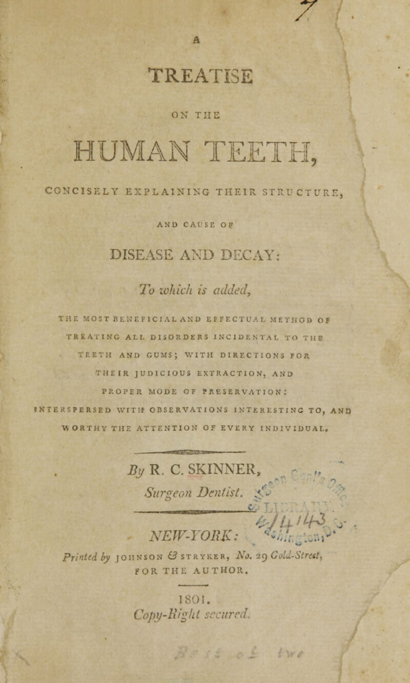 7 A TREATISE on the HUMAN TEETH, CONCISELY EXPLAINING THEIR STRUCTURE, AND CAUSE OF DISEASE AND DECAY: To which is added, THE MOST BENEFICIAL AND EFFECTUAL METHOD OF TREATING ALL DISORDERS I NCI rO THE ITH AND GUMS; WITH DIRECTIONS FOR. : IR JUDICIOUS EXTRACTION, AND PROPER MODE OF PRESERVATION. fNTERSPERSED WITH OBSERVATIONS INTERESTING TO, AND WORTHY THE ATTENTION OF EVERY INDIVIDUAL. By R. C. SKINNER, Surgeon Dentist. :<'.. NEW-YORK: V./ ,*• Printed by joiinson Sstryrer, No. 29 GoLUStretC, FOR THE AUTHOR. 1 801. Copy-lii'j'U secured