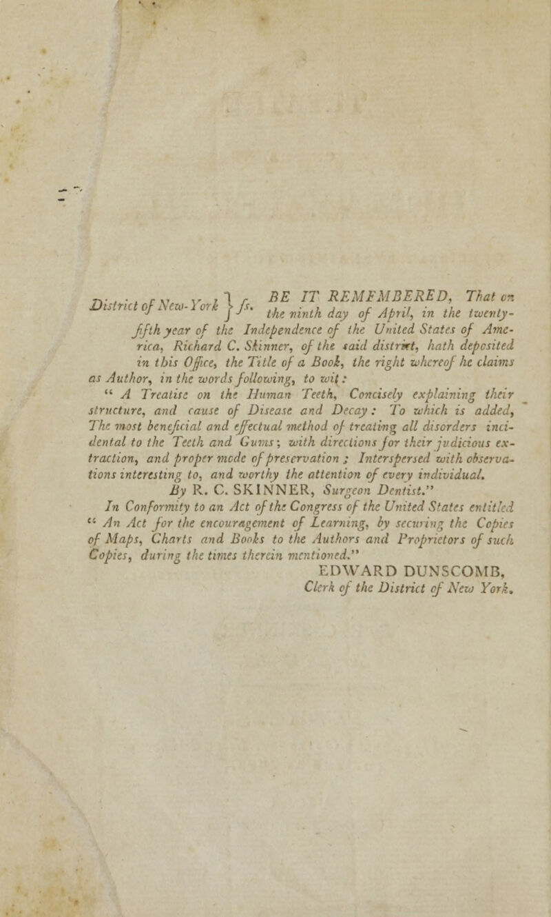 District of Arai- lork >/■<.,, ■ ,, , f .. ■, ',, . J j J the. ninth day of April, in the twenty- fifth year of the Independence of the United States of Ame- rica, Richard C. Skinner, of the taid distrkt, hath deposited in this Office, the Title of a Book, the right whereof he claims as Author, in the words following, to wit:  A Treatise on the Human Teeth, Concisely explaining their structure, and cause of Disease and Decay: To which is added, The most beneficial and effectual method of treating all disorders inci- dental to the Teeth and Gums; with directions for their judicious ex- traction, and proper mode of preservation j Interspersed with observa- tions interesting to, and worthy the attention of every individual. By R. C. SKINNER, Surgeon Dentist. In Conformity to an Act of the Congress of the United S'ates si  An Act for the encouragement of Learning, by securing the Copies of Maps, Charts and Bonis to the Authors and Proprietors of such Copies, during the times therein mentioned. EDWARD DUNSCOMB. Clerk of the District of Nezo York.