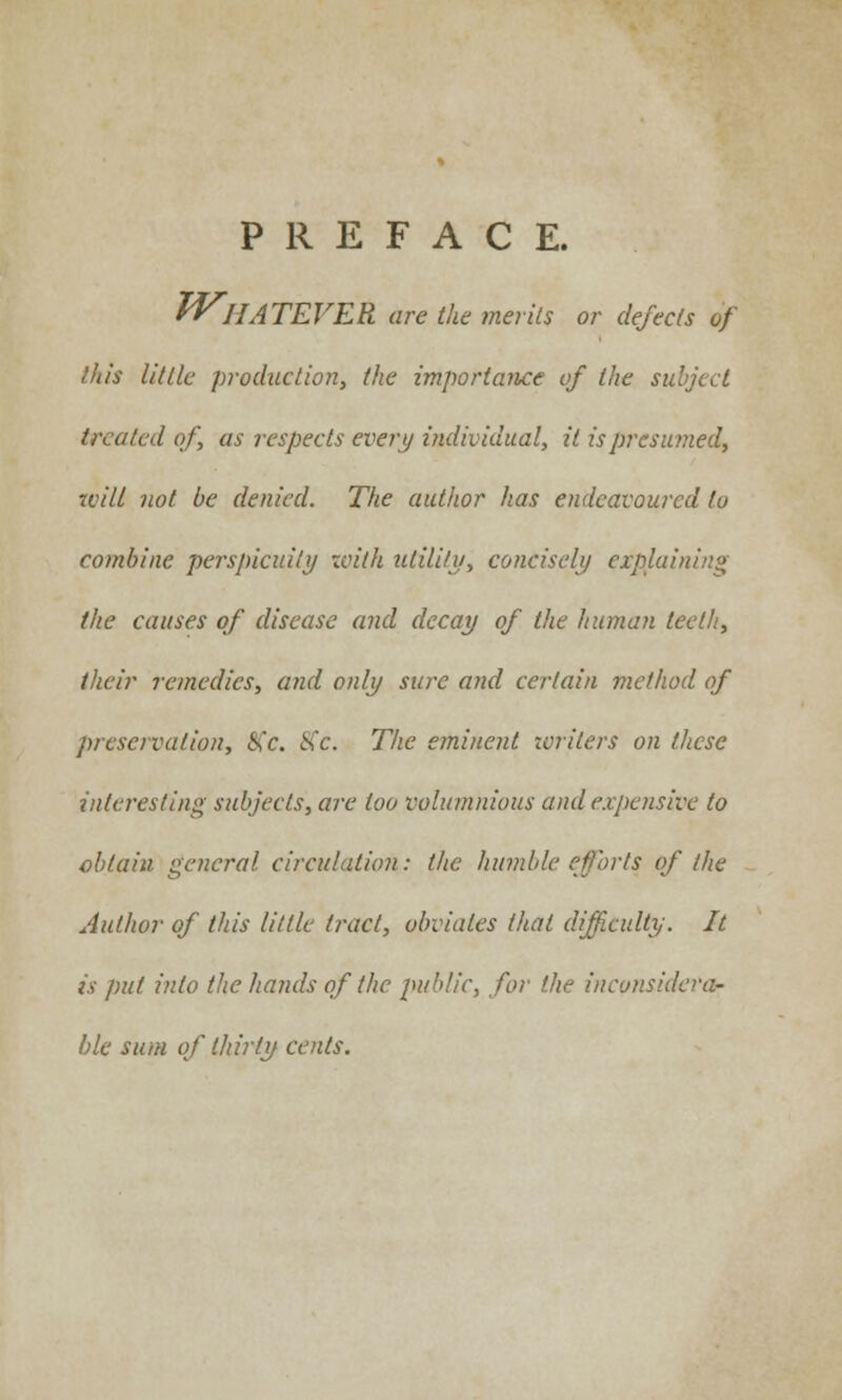 PREFACE. WHATEVER are the merits or defects of litis little production, the importance of the subject treated of, as respects every individual, it is presumed, will not be denied. The author has endeavoured to combine perspicuity with utility, concisely explaining the causes of disease and decay of the human teeth, their remedies, and only sure and certain me/hod of preservation, S'c. <S'c. The eminent writers on these interesting subjects, are loo voluminous and expensive to obtain general circulation: the humble efforts of the Author of this little tract, obviates that difficulty. It is put into the hands of the public, for the inconsidera- ble sum of thirty cents.