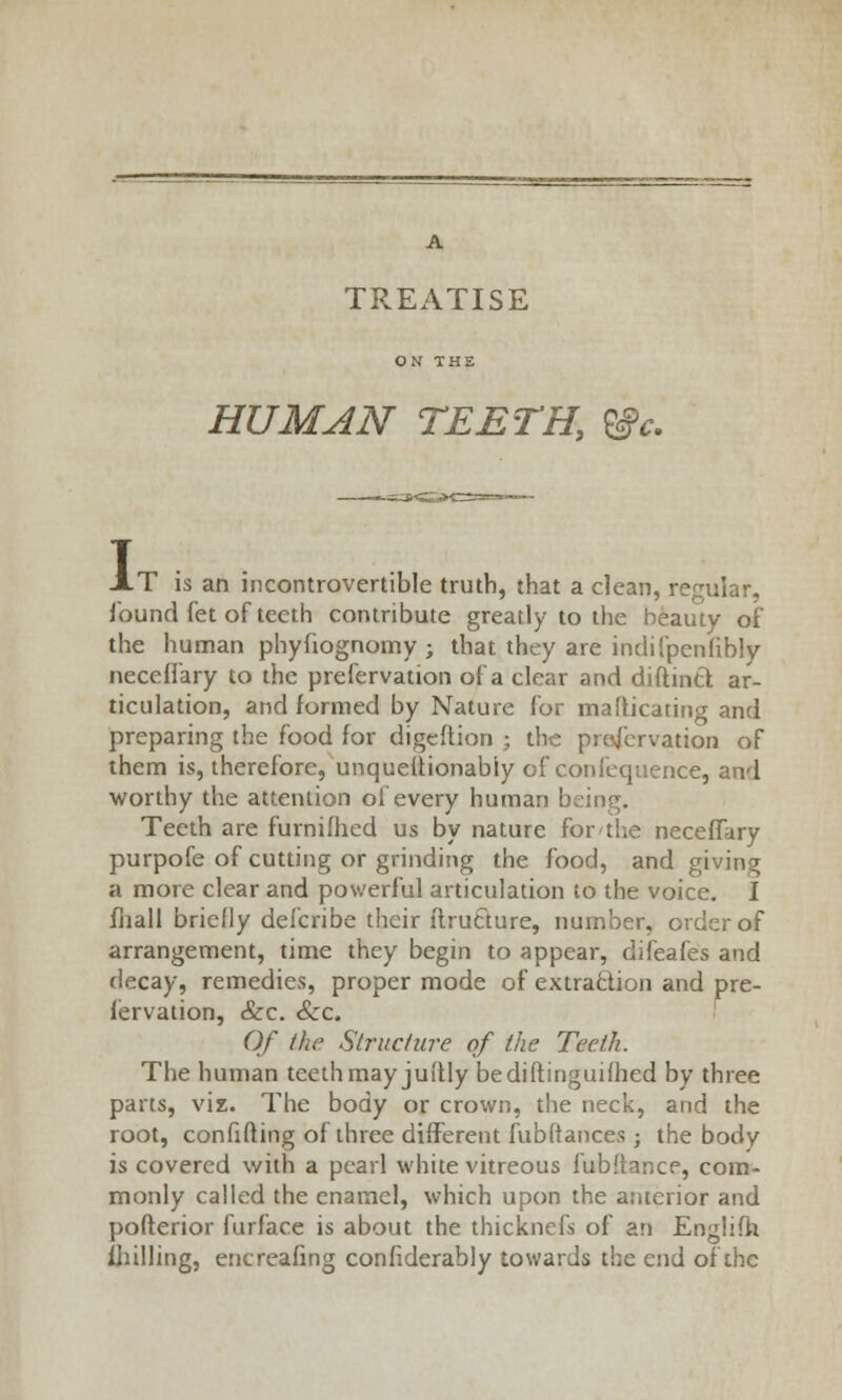 A TREATISE HUMAN TEETH, ®c. I T is an incontrovertible truth, that a clean, regular, found fet of teeth contribute greatly to the beauty of the human phyfiognomy ; that they are indifpenfibly neceffary to the prefervation of a clear and diftintl ar- ticulation, and formed by Nature for mafticating and preparing the food for digeftion ; the preservation of them is, therefore, unquettionably of confequence, and worthy the attention of every human being. Teeth are furnilhed us by nature for the neceffary purpofe of cutting or grinding the food, and giving a more clear and powerful articulation to the voice. I fliall briefly delcribe their flrurTture, number, order of arrangement, time they begin to appear, difeafes and decay, remedies, proper mode of extraction and pre- fervation, &c. Sec. Of the Structure of the Teeth. The human teeth may jui'tly bediftinguifhed by three parts, viz. The body or crown, the neck, and the root, confifting of three different fubftances; the body is covered with a pearl white vitreous fubltance, com- monly called the enamel, which upon the anterior and pofterior furface is about the thicknefs of an Engiifh fhilling, encreafing considerably towards the end of the