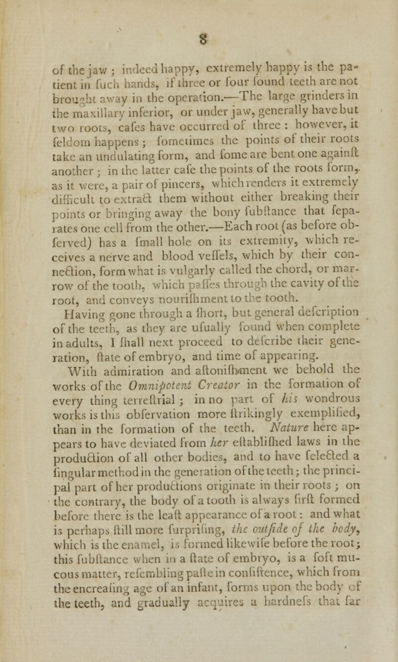 of the jaw; indeed happy, extremely happy is the pa- tient in fuch hands, if three or lour found teeth are not brought away in the operation.—The large grinders in the maxillary inferior, or under jaw, generally have but two roots, cafes have occurred of three : however, it feldom happens; fometimes the points of their roots take an undulating form, and fome are bent one againft another ; in the latter cafe the points of the roots form,, as it were, a pair of pincers, which renders it extremely difhcult to extract them without either breaking their points or bringing away the bony fubitance that fepa- rates one cell from the other.—Each root (as before ob- ferved) has a fmall hole on its extremity, which re- ceives a nerve and blood veffels, which by their con- neaion, form what is vulgarly called the chord, or mar- row of the tooth, which palles through the cavity of the root, and conveys nourishment to the tooth. Having gone through a fhort, but general defcription of the teeth, as they are ufually found when complete in adults, I fhall next proceed to defcribe their gene- ration, ftate of embryo, and time of appearing. With admiration and aftoniibment we behold the works of the Omnipotent Creator in the formation of every thing terrefirial ; in no part of his wondrous works is this obfervation more ihikingly exemplified, than in the formation of the teeth. Nature here ap- pears to have deviated from her eftablifhed laws in the production of all other bodies, and to have feleCted a lingular method in the generation oftheteeth; the princi- pal part of her productions originate in their roots; on the contrary, the body of a tooth is always firft formed before there is the leaft appearance of a root: and what is perhaps ftill more furprifing, the outfide of the body, which is the enamel, is formed likewife before the root; this fubftance when in a ftate of embryo, is a foft mu- cous matter, refemblingpallein confluence, which from theencreaiing age of an infant, forms upon the body of the teeth, and gradually acquires a hardnefs that far