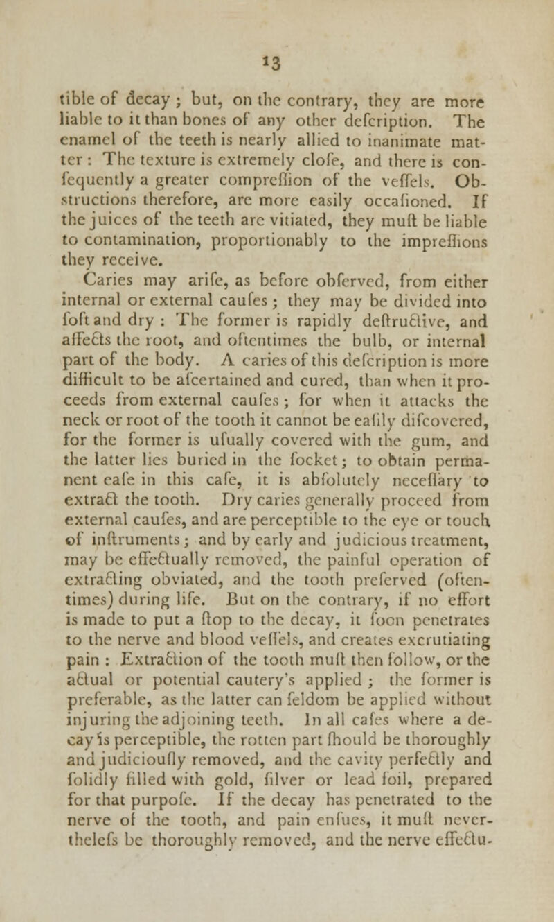 *3 tible of decay ; but, on the contrary, they are more liable to it than bones of any other defcription. The enamel of the teeth is nearly allied to inanimate mat- ter : The texture is extremely clofe, and there is con- fequently a greater compreliion of the veffels. Ob- structions therefore, are more easily occalioned. If the juices of the teeth are vitiated, they mult be liable to contamination, proportionably to the impreflions they receive. Caries may arifc, as before obferved, from either internal or external caufes; they may be divided into foftanddry: The former is rapidly deftructive, and affects the root, and oftentimes the bulb, or internal part of the body. A caries of this defcription is more difficult to be afecrtained and cured, than when it pro- ceeds from external caufes; for when it attacks the neck or root of the tooth it cannot be ealily discovered, for the former is ufually covered with the gum, and the latter lies buried in the focket; to obtain perma- nent cafe in this cafe, it is abfolutely ncceflary to extracl the tooth. Dry caries generally proceed from external caufes, and are perceptible to the eye or touch of inltruments; and by early and judicious treatment, may be effectually removed, the painful operation of extracting obviated, and the tooth preferved (often- times) during life. But on the contrary, if no effort is made to put a ftop to the decay, it foon penetrates to the nerve and blood veffels, and creates excrutiating pain : Extraction of the tooth mult then follow, or the aclual or potential cautery's applied ; the former is preferable, as the latter can feldom be applied without injuring the adjoining teeth. In all cafes where a de- cay is perceptible, the rotten part fhould be thoroughly and judicioufly removed, and the cavity perfectly and folidly filled with gold, filver or lead foil, prepared for that purpofe. If the decay has penetrated to the nerve of the tooth, and pain enfues, it muft ncver- thelefs be thoroughly removed, and the nerve effcclu-