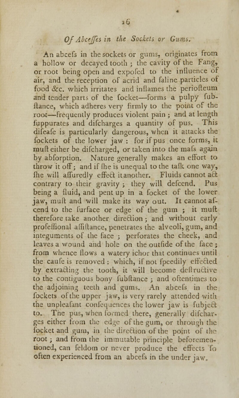 Of Abcrjfts in the Sockets or Gums. An abcefs in the sockets or gums, originates from a hollow or decayed tooth ; the cavity of the Fang, or root being open and expofed to the influence of air, and the reception of acrid and faline particles of food &c. which irritates and inflames the periofteum and tender parts of the focket—forms a pulpy fub- ftance, which adheres very firmly to the point of the root—frequently produces violent pain ; and at length fuppurates and difcharges a quantity of pus. This difeafe is particularly dangerous, when it attacks the fockets of the lower jaw : for if pus once forms, it muft either be difcharged, or taken into the mafs again by abforption. Nature generally makes an effort to throw it off; and if fhe is unequal to the talk one way, fhe will affuredly effect it another. Fluids cannot a6t contrary to their gravity ; they will defcend. Pus being a fluid, and pent up in a focket of the lower jaw, muft and will make its way out. It cannot af- cend to the furface or edge of the gum ; it muft therefore take another direction; and without early profellional alfiftance, penetrates the alveoli, gum, and integuments of the face ; perforates the cheek, and leaves a wound and hole on the outfide of the face; from whence flows a watery ichor that continues until the caufe is removed: which, if not fpeedily effected by extracting the tooth, it will become deftructive to the contiguous bony fubftance ; and oftentimes to the adjoining teeth and gums. An abcefs in the fockets of the upper jaw, is very rarely attended with the unpleafant confeqaences the lower jaw is fubje£t to. The pus, when formed there, generally difchar- ges either from the edge of the gum, or through the focket and gum, in the direction of the point of the root; and from the immutable principle beforemen- tioned, can feldom or never produce the effects fo often experienced from an abcefs in the under jaw.