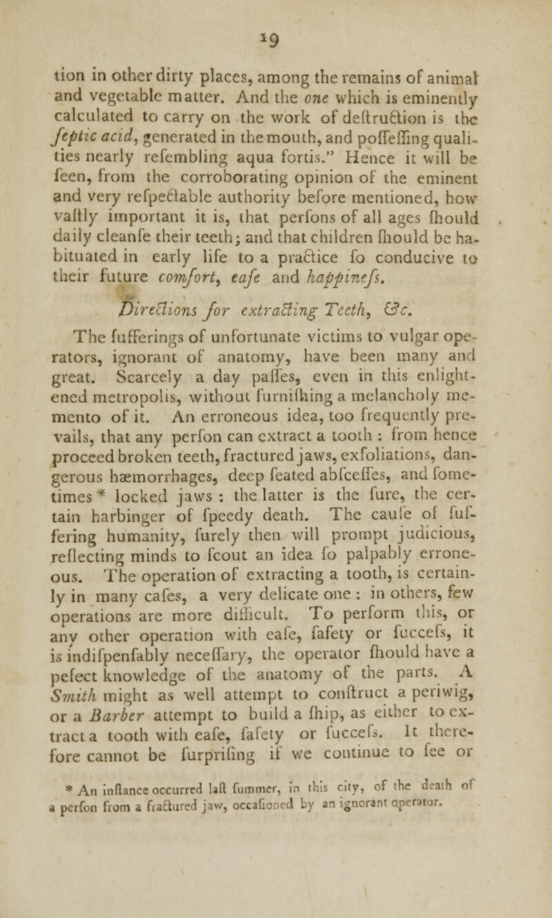 *9 tion in other dirty places, among the remains of animal and vegetable matter. And the one which is eminently- calculated to carry on the work of de(tru£tiort is the Jtptic acid, generated in the mouth, and poffeffing quali- ties nearly refembling aqua fortis. Hence it will be feen, from the corroborating opinion of the eminent and very refpectable authority before mentioned, how valtly important it is, that perfons of all ages fhould daily cleanfe their teeth; and that children fhould be ha- bituated in early life to a practice fo conducive to their future comfort, eafc and happinefs. Direclions for extracting Teeth, &c. The fufferings of unfortunate victims to vulgar ope- rators, ignorant of anatomy, have been many and great. Scarcely a day panes, even in this enlight- ened metropolis, without furniQunga melancholy me- mento of it. An erroneous idea, too frequently pre- vails, that any perfon can extract a tooth : from hence proceed broken teeth, fractured jaws, exfoliations, dan- gerous haemorrhages, deep feated abfeefies, and fome- times * locked jaws : the latter is the furc, the cer- tain harbinger of fpeedy death. The caul'e of fuf- fering humanity, furcly then will prompt judicious, reflecting minds to fcout an idea fo palpably errone- ous. The operation of extracting a tooth, is certain- ly in many cafes, a very delicate one : in others, few operations are more difficult. To perform this, or any other operation with cafe, fafety or fuccefs, it is i'ndifpenfably neceffary, the operator fhould have a pefect knowledge of the anatomy of the parts. A Smith might as well attempt to conftruct a periwig, or a Barber attempt to build a fhip, as either to ex- tract a tooth with eafe, fafety or fuccefs. It there- fore cannot be furpriling if we continue to fee or * An inflance occurred lad furamer, in this city, of the death of a perfon from a frattured jaw, occafio.icd by an ignorant operator.