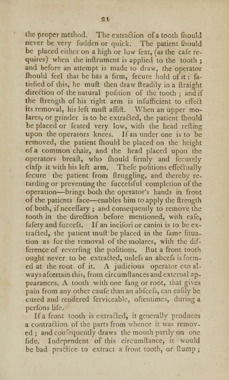 the proper method. The extraction of a tooth fnoulJ never be very fudden or quick. The patient ihould be placed either on a high or low feat, (as the cafe re- quires) when the inftrument is applied to the tooth ; and before an attempt is made to draw, the operator lhould feel that he has a firm, fecure hold of it: fa- tisfied of this, he muft then draw fteadily in a ftraight direftion of the natural pofition of the tooth ; and if the ftrength of his right arm is infufficient to effect its removal, his left muft affift. When an upper mo- lares, or grinder is to be extracted, the patient mould be placed or feated very low, with the head refting upon the operators knees. If an under one is to be removed, the patient lhould be placed on the height of a common chair, and the head placed upon the operators breaft, who fliould firmly and fecurely clafp it with his left arm. Thefe pofitions effectually fecure the patient from ftruggling, and thereby re- tarding or preventing the fuccelsful completion of the operation—brings both the operator's hands in front of the patients face—enables him to apply the ftrcngth of both, if ncceflary ; and consequently to remove the tooth in the direction before mentioned, with cafe, fafety and fuccefs. If an incifori or canini is to be ex- tracted, the patient muft be placed in the fame fitua- tion as for the removal of the molarcs, with the dif- ference of revcrfing the pofitions. But a front tooth ought never to be extracted, unlcfs an abcefs is form- ed at the root of it. A judicious operator can al- ways afcertain this, from circumftances and external ap- pearances. A tooth with one fang or root, that gives pain from any other caufe than an abicefs, can cafily be cured and rendered ferviceable, oftentimes, during a perfons life. If a front tooth is extracted, it generally produces a contraction of the parts from whence it was remov- ed ; and confequently draws the mouth partly on one fide. Independent of this circumftance, it would be bad practice to extract a front tooth, or flump;