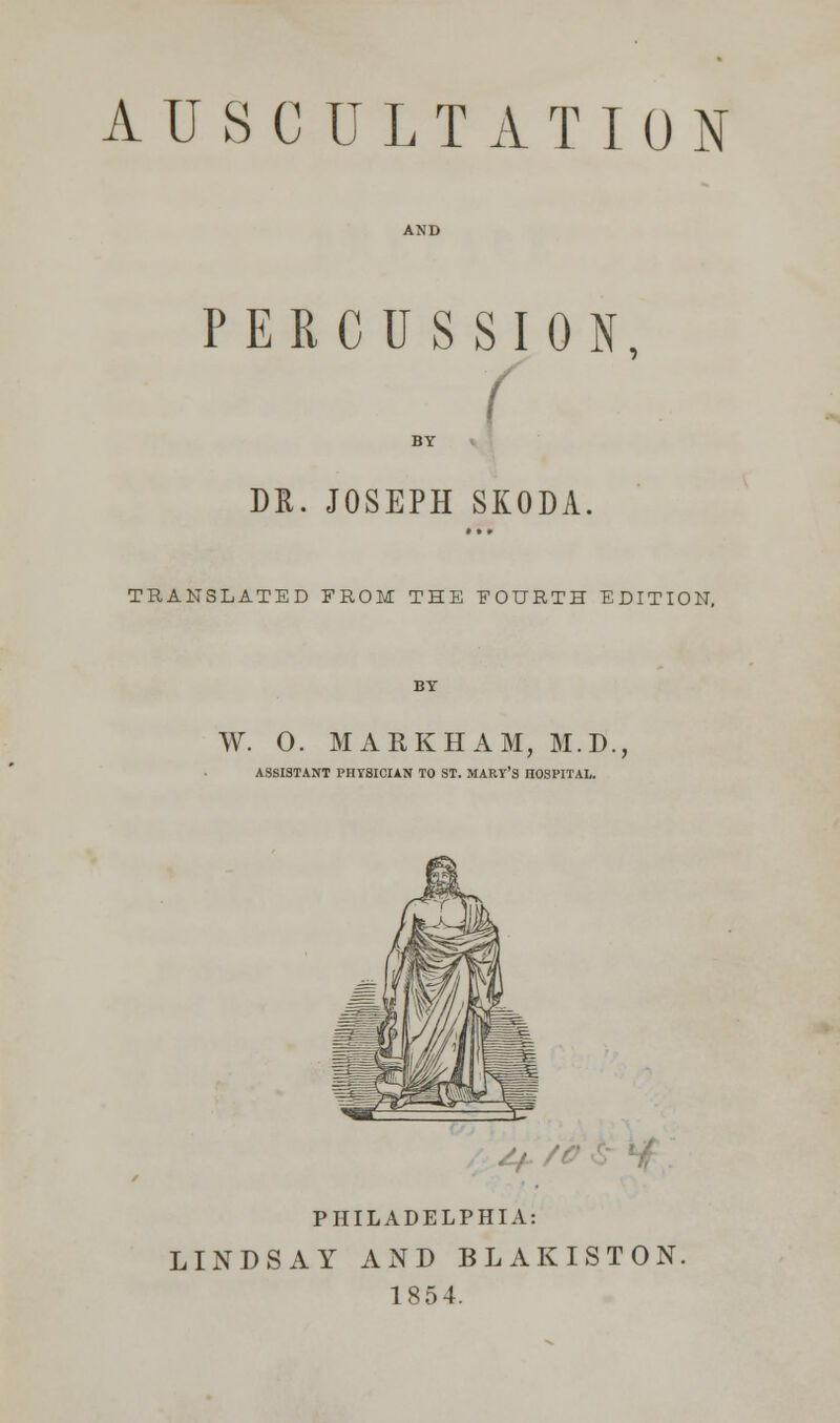 AUSCULTATION PERCUSSION, I BY DR. JOSEPH SKODA. TRANSLATED FROM THE FOURTH EDITION, BY W. 0. MAEKHAM, M.D., ASSISTANT PHYSICIAN TO ST. MARY'S HOSPITAL. PHILADELPHIA: LINDSAY AND BLAKISTON. 1854.