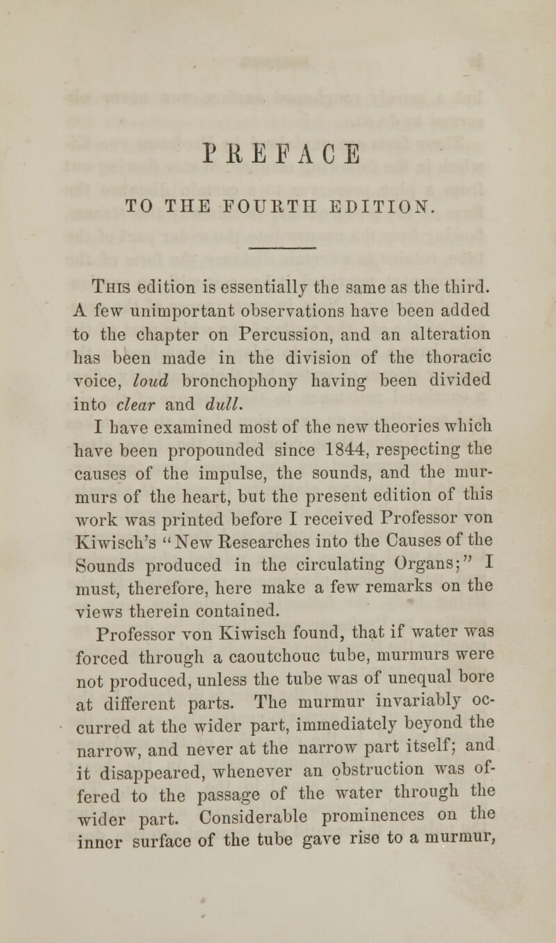 PREFACE TO THE FOURTH EDITION. This edition is essentially the same as the third. A few unimportant observations have been added to the chapter on Percussion, and an alteration has been made in the division of the thoracic voice, loud bronchophony having been divided into clear and dull. I have examined most of the new theories which have been propounded since 1844, respecting the causes of the impulse, the sounds, and the mur- murs of the heart, but the present edition of this work was printed before I received Professor von Kiwisch's New Researches into the Causes of the Sounds produced in the circulating Organs; I must, therefore, here make a few remarks on the views therein contained. Professor von Kiwisch found, that if water was forced through a caoutchouc tube, murmurs were not produced, unless the tube was of unequal bore at different parts. The murmur invariably oc- curred at the wider part, immediately beyond the narrow, and never at the narrow part itself; and it disappeared, whenever an obstruction was of- fered to the passage of the water through the wider part. Considerable prominences on the inner surface of the tube gave rise to a murmur,