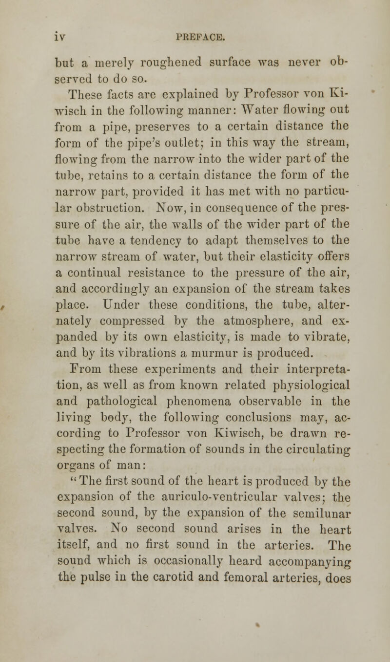 but a merely roughened surface was never ob- served to do so. These facts are explained by Professor von Ki- wisch in the following manner: Water flowing out from a pipe, preserves to a certain distance the form of the pipe's outlet; in this way the stream, flowing from the narrow into the wider part of the tube, retains to a certain distance the form of the narrow part, provided it has met with no particu- lar obstruction. Now, in consequence of the pres- sure of the air, the walls of the wider part of the tube have a tendency to adapt themselves to the narrow stream of water, but their elasticity offers a continual resistance to the pressure of the air, and accordingly an expansion of the stream takes place. Under these conditions, the tube, alter- nately compressed by the atmosphere, and ex- panded by its own elasticity, is made to vibrate, and by its vibrations a murmur is produced. From these experiments and their interpreta- tion, as well as from known related physiological and pathological phenomena observable in the living body, the following conclusions may, ac- cording to Professor von Kiwisch, be drawn re- specting the formation of sounds in the circulating organs of man:  The first sound of the heart is produced by the expansion of the auriculo-ventricular valves; the second sound, by the expansion of the semilunar valves. No second sound arises in the heart itself, and no first sound in the arteries. The sound which is occasionally heard accompanying the pulse in the carotid and femoral arteries, does