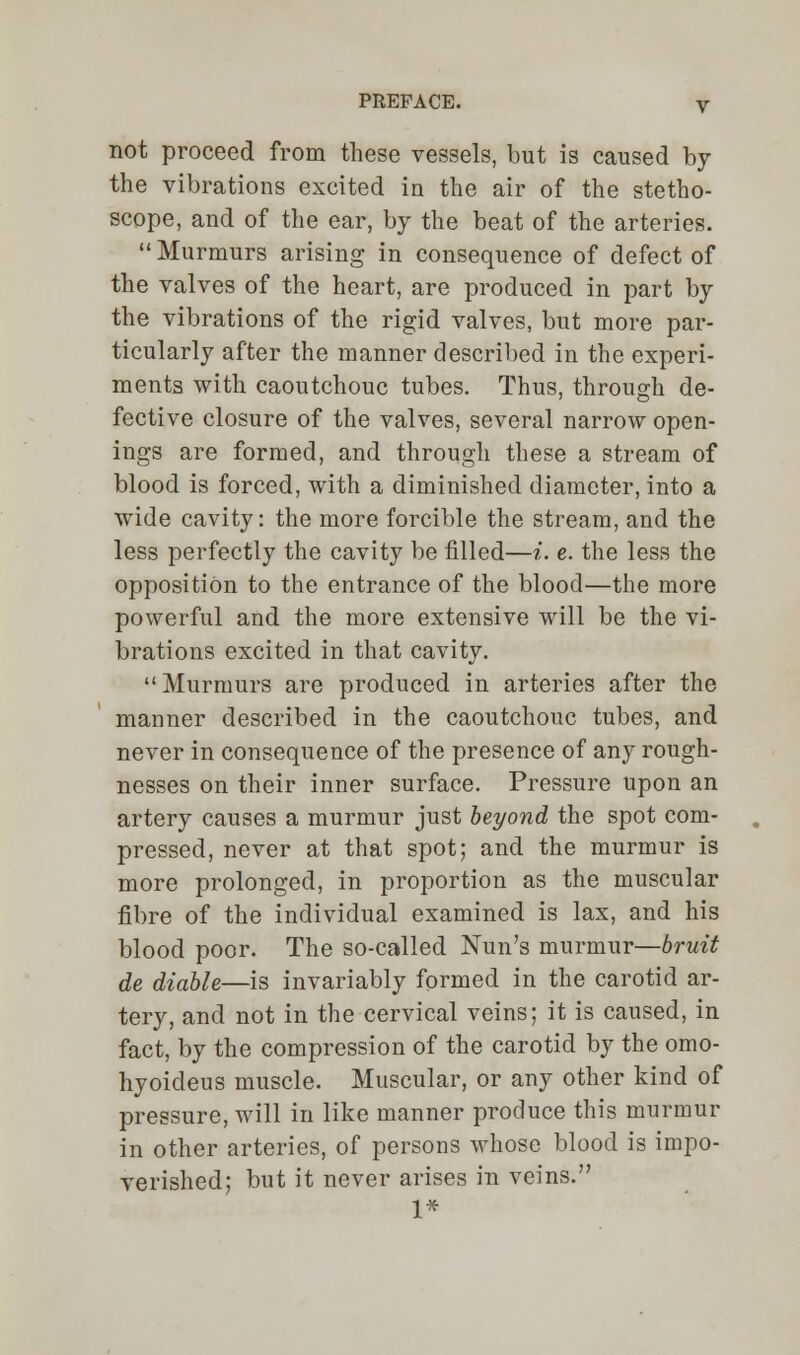 not proceed from these vessels, but is caused by the vibrations excited in the air of the stetho- scope, and of the ear, by the beat of the arteries.  Murmurs arising in consequence of defect of the valves of the heart, are produced in part by the vibrations of the rigid valves, but more par- ticularly after the manner described in the experi- ments with caoutchouc tubes. Thus, through de- fective closure of the valves, several narrow open- ings are formed, and through these a stream of blood is forced, with a diminished diameter, into a wide cavity: the more forcible the stream, and the less perfectly the cavity be filled—i. e. the less the opposition to the entrance of the blood—the more powerful and the more extensive will be the vi- brations excited in that cavity. Murmurs are produced in arteries after the manner described in the caoutchouc tubes, and never in consequence of the presence of any rough- nesses on their inner surface. Pressure upon an artery causes a murmur just beyond the spot com- pressed, never at that spot; and the murmur is more prolonged, in proportion as the muscular fibre of the individual examined is lax, and his blood poor. The so-called Nun's murmur—bruit de diable—is invariably formed in the carotid ar- tery, and not in the cervical veins; it is caused, in fact, by the compression of the carotid by the omo- hyoideus muscle. Muscular, or any other kind of pressure, will in like manner produce this murmur in other arteries, of persons whose blood is impo- verished; but it never arises in veins. 1*