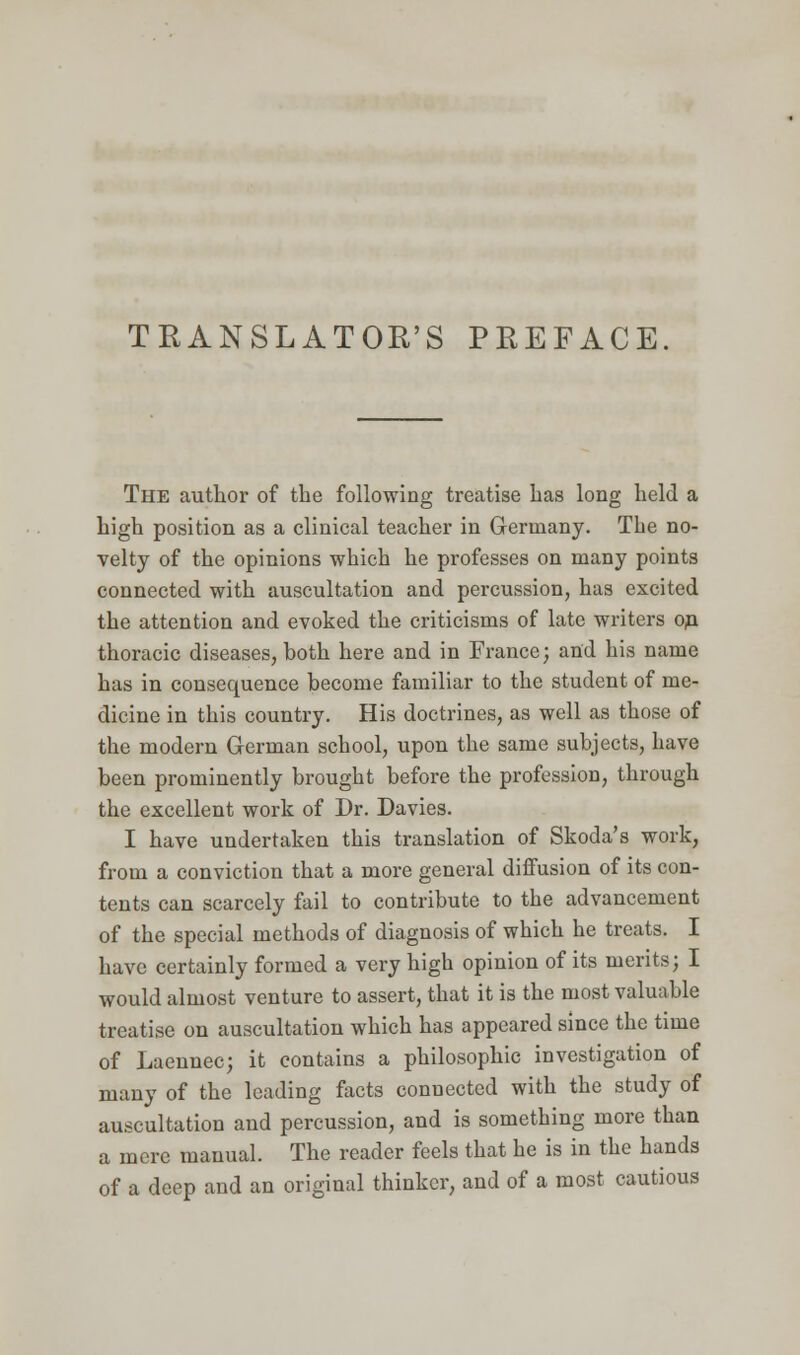 TRANSLATOR'S PREFACE. The author of the following treatise has long held a high position as a clinical teacher in Germany. The no- velty of the opinions which he professes on many points connected with auscultation and percussion, has excited the attention and evoked the criticisms of late writers on thoracic diseases, hoth here and in France; and his name has in consequence become familiar to the student of me- dicine in this country. His doctrines, as well as those of the modern German school, upon the same subjects, have been prominently brought before the profession, through the excellent work of Dr. Davies. I have undertaken this translation of Skoda's work, from a conviction that a more general diffusion of its con- tents can scarcely fail to contribute to the advancement of the special methods of diagnosis of which he treats. I have certainly formed a very high opinion of its merits; I would almost venture to assert, that it is the most valuable treatise on auscultation which has appeared since the time of Laennec; it contains a philosophic investigation of many of the leading facts connected with the study of auscultation and percussion, and is something more than a mere manual. The reader feels that he is in the hands of a deep and an original thinker, and of a most cautious