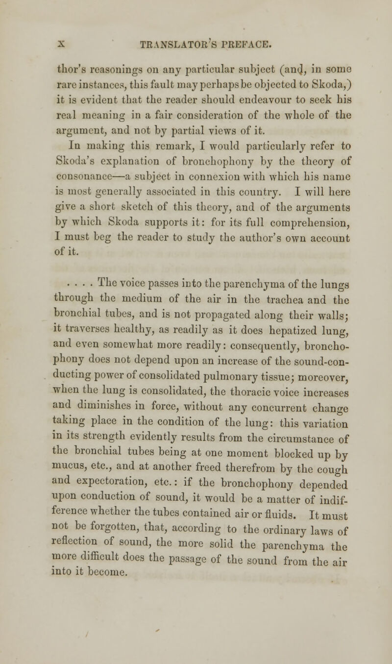 thor's reasonings on any particular subject (and, in some rare instances, this fault may perhaps be objected to Skoda,) it is evident that the reader should endeavour to seek his real meaning in a fair consideration of the whole of the argument, and not by partial views of it. In making this remark, I would particularly refer to Skoda's explanation of bronchophony by the theory of consonance—a subject in connexion with which his name is most generally associated in this country. I will here give a short sketch of this theory, and of the arguments by which Skoda supports it: for its full comprehension, I must beg the reader to study the author's own account of it. .... The voice passes into the parenchyma of the lungs through the medium of the air in the trachea and the bronchial tubes, and is not propagated along their walls; it traverses healthy, as readily as it does hepatized lung, and even somewhat more readily: consequently, broncho- phony does not depend upon an increase of the sound-con- ducting power of consolidated pulmonary tissue; moreover, when the lung is consolidated, the thoracic voice increases and diminishes in force, without any concurrent change taking place in the condition of the lung: this variation in its strength evidently results from the circumstance of the bronchial tubes being at one moment blocked up by mucus, etc., and at another freed therefrom by the cough and expectoration, etc.: if the bronchophony depended upon conduction of sound, it would be a matter of indif- ference whether the tubes contained air or fluids. It must not be forgotten, that, according to the ordinary laws of reflection of sound, the more solid the parenchyma the more difficult does the passage of the sound from the air into it become.