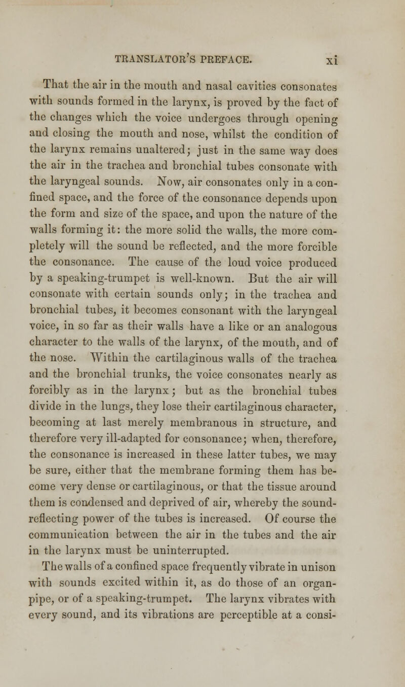 That the air in the mouth and nasal cavities consonates with sounds formed in the larynx, is proved by the fact of the changes which the voice undergoes through opening and closing the mouth and nose, whilst the condition of the larynx remains unaltered; just in the same way does the air in the trachea and bronchial tubes consonate with the laryngeal sounds. Now, air consonates only in a con- fined space, and the force of the consonance depends upon the form and size of the space, and upon the nature of the walls forming it: the more solid the walls, the more com- pletely will the sound be reflected, and the more forcible the consonance. The cause of the loud voice produced by a speaking-trumpet is well-known. But the air will consonate with certain sounds only; in the trachea and bronchial tubes, it becomes consonant with the laryngeal voice, in so far as their walls have a like or an analogous character to the walls of the larynx, of the mouth, and of the nose. Within the cartilaginous walls of the trachea and the bronchial trunks, the voice consonates nearly as forcibly as in the larynx; but as the bronchial tubes divide in the lungs, they lose their cartilaginous character, becoming at last merely membranous in structure, and therefore very ill-adapted for consonance; when, therefore, the consonance is increased in these latter tubes, we may be sure, either that the membrane forming them has be- come very dense or cartilaginous, or that the tissue around them is condensed and deprived of air, whereby the sound- reflecting power of the tubes is increased. Of course the communication between the air in the tubes and the air in the larynx must be uninterrupted. The walls of a confined space frequently vibrate in unison with sounds excited within it, as do those of an organ- pipe, or of a speaking-trumpet. The larynx vibrates with every sound, and its vibrations are perceptible at a consi-