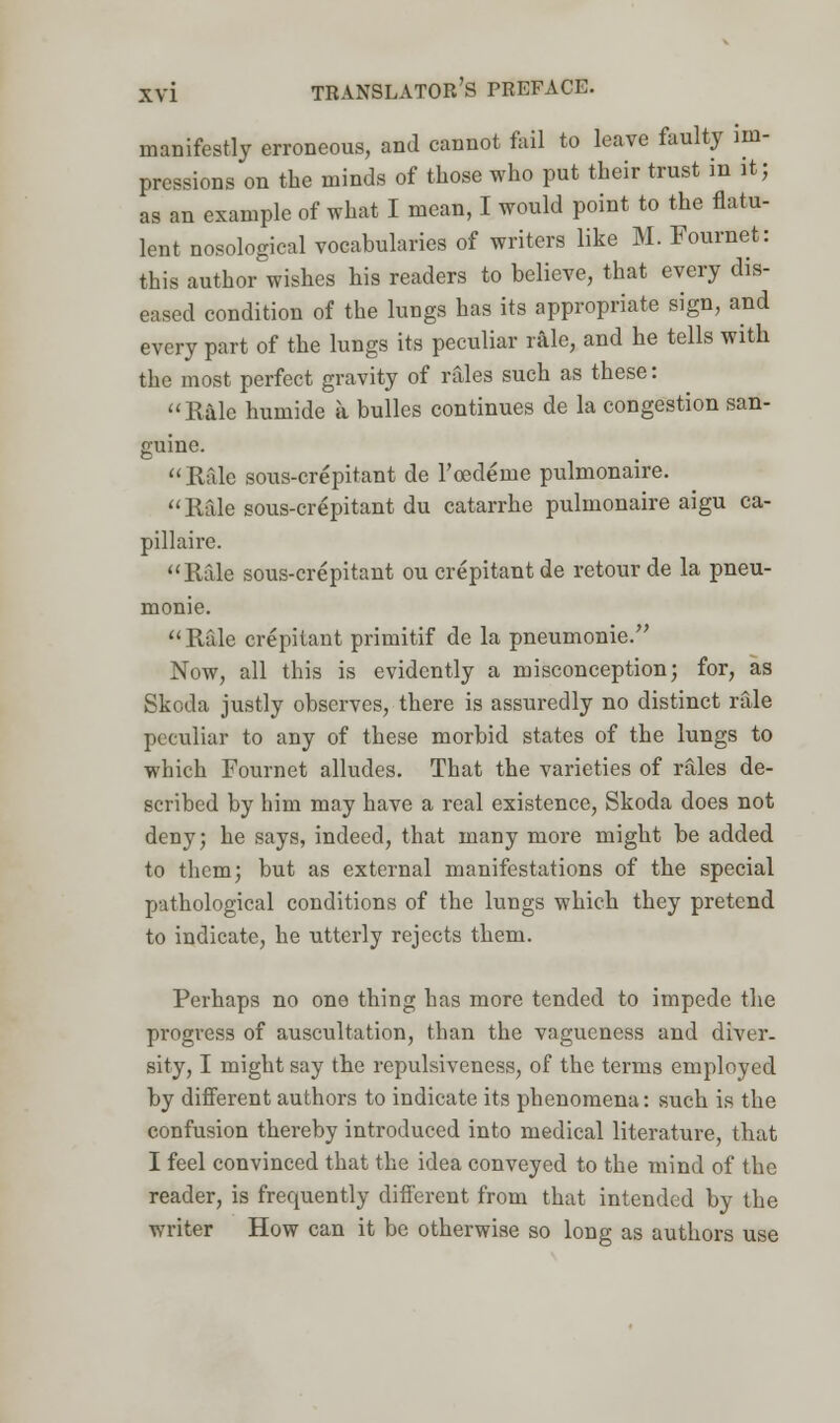 manifestly erroneous, and cannot fail to leave faulty im- pressions on the minds of those who put their trust in it; as an example of what I mean, I would point to the flatu- lent nosological vocabularies of writers like M. Fournet: this author wishes his readers to believe, that every dis- eased condition of the lungs has its appropriate sign, and every part of the lungs its peculiar rale, and he tells with the most perfect gravity of rales such as these: Rale humide a bulles continues de la congestion san- guine. Rale sous-crepitant de Toedeme pulmonaire. Rale sous-crepitant du catarrhe pulmonaire aigu ca- pillaire. Rale sous-crepitant ou crepitant de retour de la pneu- monic Rale crepitant primitif de la pneumonic Now, all this is evidently a misconception; for, as Skoda justly observes, there is assuredly no distinct rale peculiar to any of these morbid states of the lungs to which Fournet alludes. That the varieties of rales de- scribed by him may have a real existence, Skoda does not deny; he says, indeed, that many more might be added to them; but as external manifestations of the special pathological conditions of the lungs which they pretend to indicate, he utterly rejects them. Perhaps no one thing has more tended to impede the progress of auscultation, than the vagueness and diver- sity, I might say the repulsiveness, of the terms employed by different authors to indicate its phenomena: such is the confusion thereby introduced into medical literature, that I feel convinced that the idea conveyed to the mind of the reader, is frequently different from that intended by the writer How can it be otherwise so long as authors use