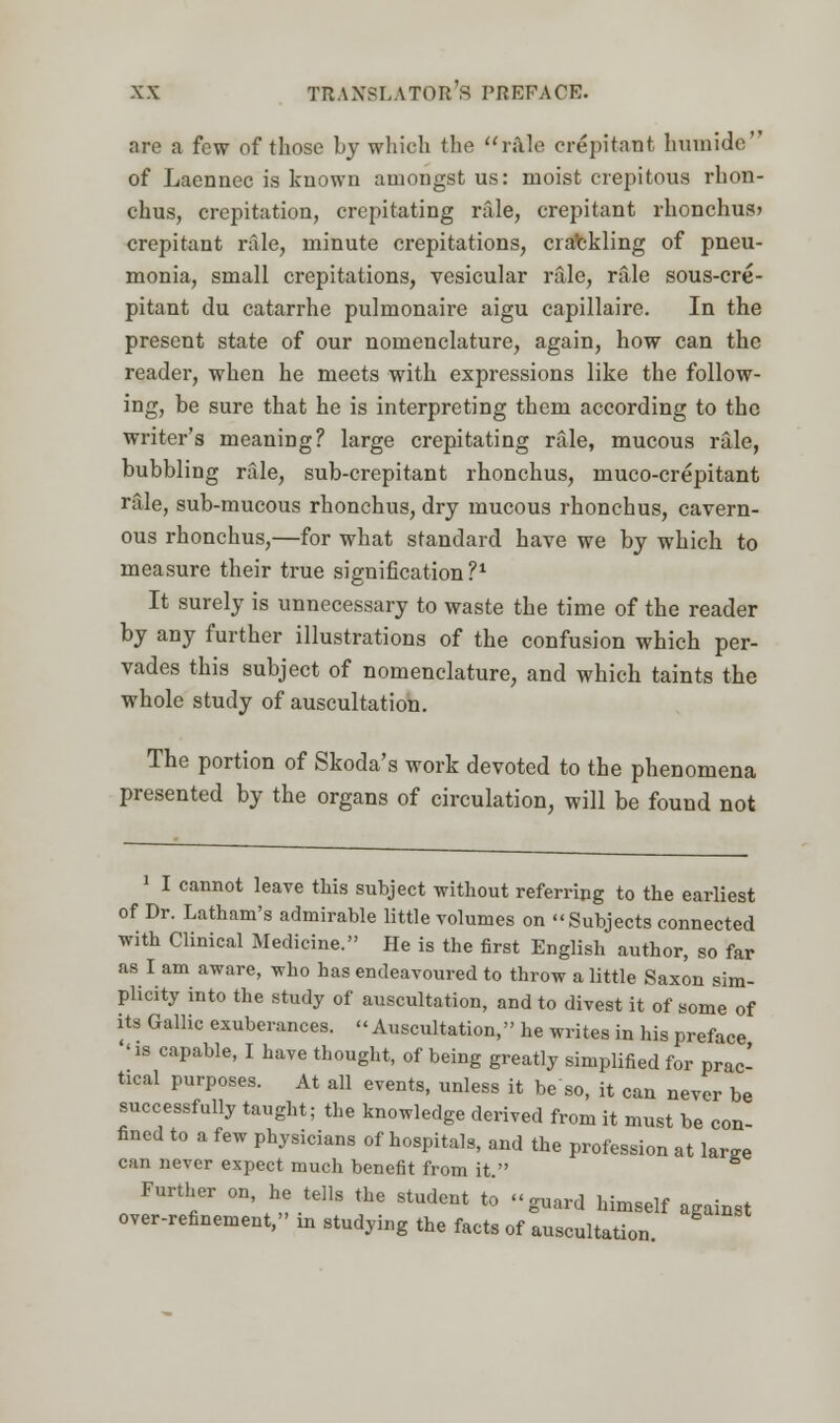 are a few of those by which the rule crepitant, humide of Laennec is known amongst us: moist crepitous rhon- chus, crepitation, crepitating rale, crepitant rhonchus* crepitant rale, minute crepitations, ciatekling of pneu- monia, small crepitations, vesicular rale, rale sous-cre- pitant du catarrhe pulmonaire aigu capillaire. In the present state of our nomenclature, again, how can the reader, when he meets with expressions like the follow- ing, be sure that he is interpreting them according to the writer's meaning? large crepitating rale, mucous rale, bubbling rale, sub-crepitant rhonchus, muco-crepitant rale, sub-mucous rhonchus, dry mucous rhonchus, cavern- ous rhonchus,—for what standard have we by which to measure their true signification P1 It surely is unnecessary to waste the time of the reader by any further illustrations of the confusion which per- vades this subject of nomenclature, and which taints the whole study of auscultation. The portion of Skoda's work devoted to the phenomena presented by the organs of circulation, will be found not 1 I cannot leave this subject without referring to the earliest of Dr. Latham's admirable little volumes on Subjects connected with Clinical Medicine. He is the first English author, so far as I am aware, who has endeavoured to throw a little Saxon sim- plicity into the study of auscultation, and to divest it of some of its Gallic exuberances. Auscultation, he writes in his preface ''is capable, I have thought, of being greatly simplified for prac- tical purposes. At all events, unless it beso, it can never be successfully taught; the knowledge derived from it must be con fined to a few physicians of hospitals, and the profession at We can never expect much benefit from it  ° Further on he tell, the student to guard himself against over-refinement, m studying the facts of auscultation.