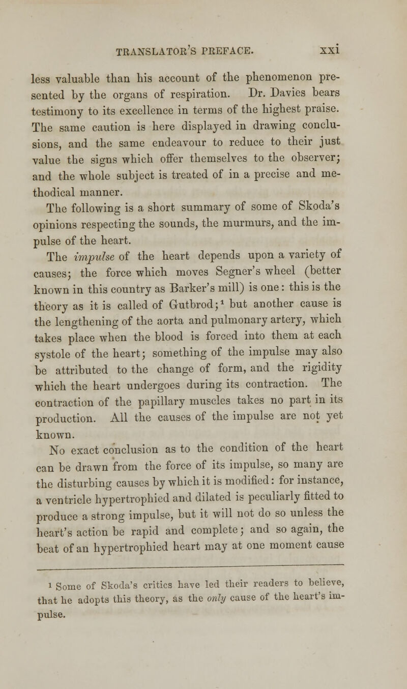 less valuable than his account of the phenomenon pre- sented by the organs of respiration. Dr. Davies bears testimony to its excellence in terms of the highest praise. The same caution is here displayed in drawing conclu- sions, and the same endeavour to reduce to their just value the signs which offer themselves to the observer; and the whole subject is treated of in a precise and me- thodical manner. The following is a short summary of some of Skoda's opinions respecting the sounds, the murmurs, and the im- pulse of the heart. The impulse of the heart depends upon a variety of causes; the force which moves Segner's wheel (better known in this country as Barker's mill) is one: this is the theory as it is called of Gutbrod;1 but another cause is the lengthening of the aorta and pulmonary artery, which takes place when the blood is forced into them at each systole of the heart; something of the impulse may also be attributed to the change of form, and the rigidity which the heart undergoes during its contraction. The contraction of the papillary muscles takes no part in its production. All the causes of the impulse are not yet known. No exact conclusion as to the condition of the heart can be drawn from the force of its impulse, so many are the disturbing causes by which it is modified: for instance, a ventricle hypertrophied and dilated is peculiarly fitted to produce a strong impulse, but it will not do so unless the heart's action be rapid and complete; and so again, the beat of an hypertrophied heart may at one moment cause i Some of Skoda's critics have led their readers to believe, that he adopts this theory, as the only cause of the heart's im- pulse.