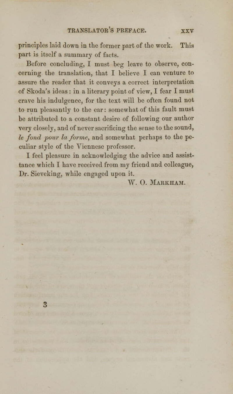 principles laid down in the former part of the work. This part is itself a summary of facts. Before concluding, I must heg leave to observe, con- cerning the translation, that I believe I can venture to assure the reader that it conveys a correct interpretation of Skoda's ideas : in a literary point of view, I fear I must crave his indulgence, for the text will be often found not to run pleasantly to the ear: somewhat of this fault must be attributed to a constant desire of following our author very closely, and of never sacrificing the sense to the sound, le fond pour la forme, and somewhat perhaps to the pe- culiar style of the Viennese professor. I feel pleasure in acknowledging the advice and assist- tance which I have received from my friend and colleague, Dr. Sieveking, while engaged upon it. W. 0. Markham.