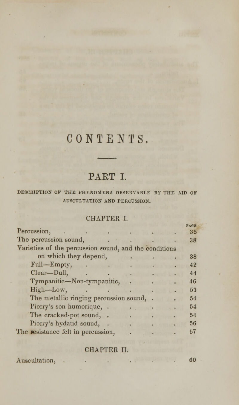 CONTENTS. PART I. DESCRIPTION OF THE PHENOMENA OBSERVABLE BY THE AID OF AUSCULTATION AND PERCUSSION. CHAPTER I. Percussion, ..... The percussion sound, Varieties of the percussion sound, and the conditions on which they depend, Full—Empty, .... Clear—Dull, .... Tympanitic—Non-tympanitic, High—Low, .... The metallic ringing percussion sound, . Piorry's son humorique, . The cracked-pot sound, . Piorry's hydatid sound, . The resistance felt in percussion, PAGK 35 38 38 42 44 46 53 54 54 54 56 57 CHAPTER II. Auscultation, 60