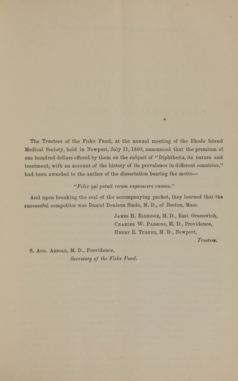 The Trustees of the Fiske Fund, at the annual meeting of the Rhode Island Medical Society, held in Newport, July 11, 1860, announced that the premium of one hundred dollars offered by them on the subject of  Diphtheria, its nature and treatment, with an account of the history of its prevalence in different countries, had been awarded to the author of the dissertation bearing the motto— Felix qui potuit rerum cognoscere causas. And upon breaking the seal of the accompanying packet, they learned that the successful competitor was Daniel Denison Slade, M. D., of Boston, Mass. James H. Eldridge, M. D., East Greenwich, Charles W. Paesons, M. D., Providence, Henry E. Turner, M. D., Newport, Trustees. S. Aug. Arnold, M. D., Providence, Secretary of the Fiske Fund.