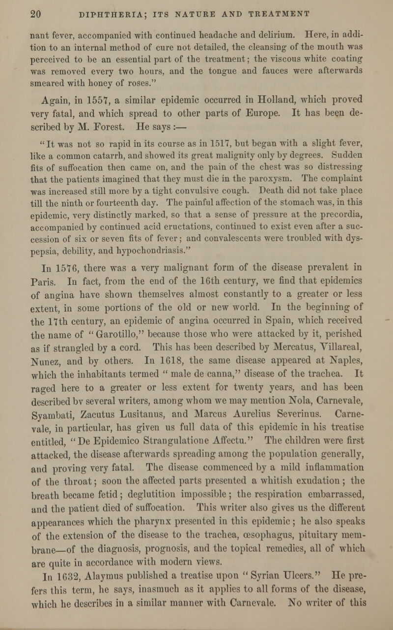 nant fever, accompanied with continued headache and delirium. Here, in addi- tion to an internal method of cure not detailed, the cleansing of the mouth was perceived to be an essential part of the treatment; the viscous white coating was removed every two hours, and the tongue and fauces were afterwards smeared with honey of roses. Again, in 1557, a similar epidemic occurred in Holland, which proved very fatal, and which spread to other parts of Europe. It has been de- scribed by M. Forest. He says :—  It was not so rapid in its course as in 1517, but began with a slight fever, like a common catarrh, and showed its great malignity only by degrees. Sudden fits of suffocation then came on, and the pain of the chest was so distressing that the patients imagined that they must die in the paroxysm. The complaint was increased still more by a tight convulsive cough. Death did not take place till the ninth or fourteenth day. The painful affection of the stomach was, in this epidemic, very distinctly marked, so that a sense of pressure at the precordia, accompanied by continued acid eructations, continued to exist even after a suc- cession of six or seven fits of fever; and convalescents were troubled with dys- pepsia, debility, and hypochondriasis. In 1576, there was a very malignant form of the disease prevalent in Paris. In fact, from the end of the 16th century, we find that epidemics of angina have shown themselves almost constantly to a greater or less extent, in some portions of the old or new world. In the beginning of the 17th century, an epidemic of angina occurred in Spain, which received the name of Garotillo, because those who were attacked by it, perished as if strangled by a cord. This has been described by Mercatus, Yillareal, Nunez, and by others. In 1618, the same disease appeared at Naples, which the inhabitants termed  male de canna, disease of the trachea. It raged here to a greater or less extent for twenty years, and has been described bv several writers, among whom we may meution Nola, Carnevale, Syambati, Zacutus Lusitanus, and Marcus Aurelius Severinus. Carne- vale, in particular, has given us full data of this epidemic in his treatise entitled, De Epidemico Strangulatione Affectu. The children were first attacked, the disease afterwards spreading among the population generally, and proving very fatal. The disease commenced by a mild inflammation of the throat; soon the affected parts presented a whitish exudation ; the breath became fetid; deglutition impossible; the respiration embarrassed, and the patient died of suffocation. This writer also gives us the different appearances which the pharynx presented in this epidemic; he also speaks of the extension of the disease to the trachea, oesophagus, pituitary mem- brane of the diagnosis, prognosis, and the topical remedies, all of which are quite in accordance with modern views. In 1632, Alaymus published a treatise upon  Syrian Ulcers. He pre- fers this term, he says, inasmuch as it applies to all forms of the disease, which he describes in a similar manner with Carnevale. No writer of this