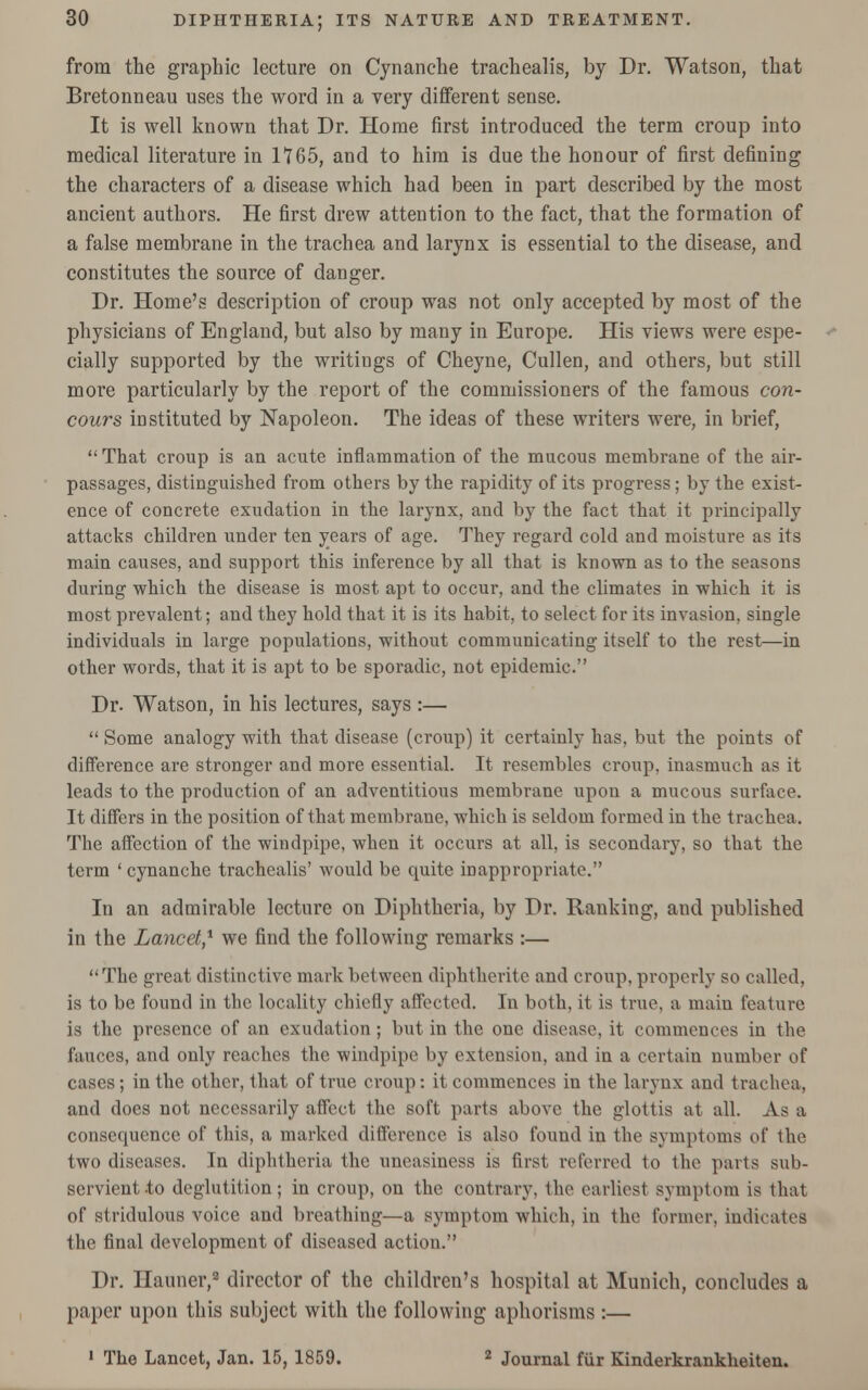 from the graphic lecture on Cynanche trachealis, by Dr. Watson, that Bretonneau uses the word in a very different sense. It is well known that Dr. Home first introduced the term croup into medical literature in 1*765, and to him is due the honour of first defining the characters of a disease which had been in part described by the most ancient authors. He first drew attention to the fact, that the formation of a false membrane in the trachea and larynx is essential to the disease, and constitutes the source of danger. Dr. Home's description of croup was not only accepted by most of the physicians of England, but also by many in Europe. His views were espe- cially supported by the writings of Cheyne, Cullen, and others, but still more particularly by the report of the commissioners of the famous con- cours instituted by Napoleon. The ideas of these writers were, in brief,  That croup is an acute inflammation of the mucous membrane of the air- passages, distinguished from others by the rapidity of its progress; by the exist- ence of concrete exudation in the larynx, and by the fact that it principally attacks children under ten years of age. They regard cold and moisture as its main causes, and support this inference by all that is known as to the seasons during which the disease is most apt to occur, and the climates in which it is most prevalent; and they hold that it is its habit, to select for its invasion, single individuals in large populations, without communicating itself to the rest—in other words, that it is apt to be sporadic, not epidemic. Dr. Watson, in his lectures, says :—  Some analogy with that disease (croup) it certainly has, but the points of difference are stronger and more essential. It resembles croup, inasmuch as it leads to the production of an adventitious membrane upon a mucous surface. It differs in the position of that membrane, -which is seldom formed in the trachea. The affection of the windpipe, when it occurs at all, is secondary, so that the term ' cynanche trachealis' would be quite inappropriate. In an admirable lecture on Diphtheria, by Dr. Ranking, and published in the Lancet,1 we find the following remarks :— The great distinctive mark between diphtherite and croup, properly so called, is to be found in the locality chiefly affected. In both, it is true, a main feature is the presence of an exudation; but in the one disease, it commences in the fauces, and only reaches the windpipe by extension, and in a certain number of cases; in the other, that of true croup: it commences in the larynx and trachea, and does not necessarily affect the soft parts above the glottis at all. As a consequence of this, a marked difference is also found in the symptoms of the two diseases. In diphtheria the uneasiness is first referred to the parts sub- servient to deglutition; in croup, on the contrary, the earliest symptom is that of stridulous voice and breathing—a symptom which, in the former, indicates the final development of diseased action. Dr. Hauner,2 director of the children's hospital at Munich, concludes a paper upon this subject with the following aphorisms :— 1 The Lancet, Jan. 15, 1859. 2 Journal fur Kinderkrankheiten.