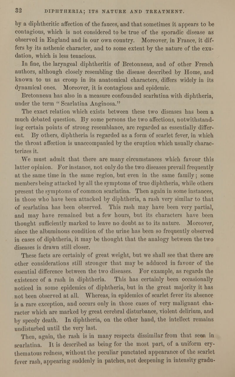 by a diphtheritic affection of the fauces, and that sometimes it appears to be contagious, which is not considered to be true of the sporadic disease as observed in England and in our own country. Moreover, in France, it dif- fers by its asthenic character, and to some extent by the nature of the exu- dation, which is less tenacious. In fine, the laryngeal diphtheritis of Bretonneau, and of other French authors, although closely resembling the disease described by Home, and known to us as croup in its anatomical characters, differs widely in its dynamical ones. Moreover, it is contagious and epidemic. Bretonneau has also in a measure confounded scarlatina with diphtheria, under the term  Scarlatina Anginosa. The exact relation which exists between these two diseases has been a much debated question. By some persons the two affections, notwithstand- ing certain points of strong resemblance, are regarded as essentially differ- ent. By others, diphtheria is regarded as a form of scarlet fever, in which the throat affection is unaccompanied by the eruption which usually charac- terizes it. We must admit that there are many circumstances which favour this latter opinion. For instance, not only do the two diseases prevail frequently at the same time in the same region, but even in the same family; some members being attacked by all the symptoms of true diphtheria, while others present the symptoms of common scarlatina. Then again in some instances, in those who have been attacked by diphtheria, a rash very similar to that of scarlatina has been observed. This rash may have been very partial, and may have remained but a few hours, but its characters have been thought sufficiently marked to leave no doubt as to its nature. Moreover, since the albuminous condition of the urine has been so frequently observed in cases of diphtheria, it may be thought that the analogy between the two diseases is drawn still closer. These facts are certainly of great weight, but we shall see that there are other considerations still stronger that may be adduced in favour of the essential difference between the two diseases. For example, as regards the existence of a rash in diphtheria. This has certainly been occasionally noticed in some epidemics of diphtheria, but in the great majority it has not been observed at all. Whereas, in epidemics of scarlet fever its absence is a rare exception, and occurs only in those cases of very malignant cha- racter which are marked by great cerebral disturbance, violent delirium, and by speedy death. In diphtheria, on the other hand, the intellect remains undisturbed until the very last. Then, again, the rash is in many respects dissimilar from that scon in scarlatina. It is described as being for the most part, of a uniform ery- thematous redness, without the peculiar punctated appearance of the scarlet fever rash, appearing suddenly in patches, not deepening in intensity gradu-