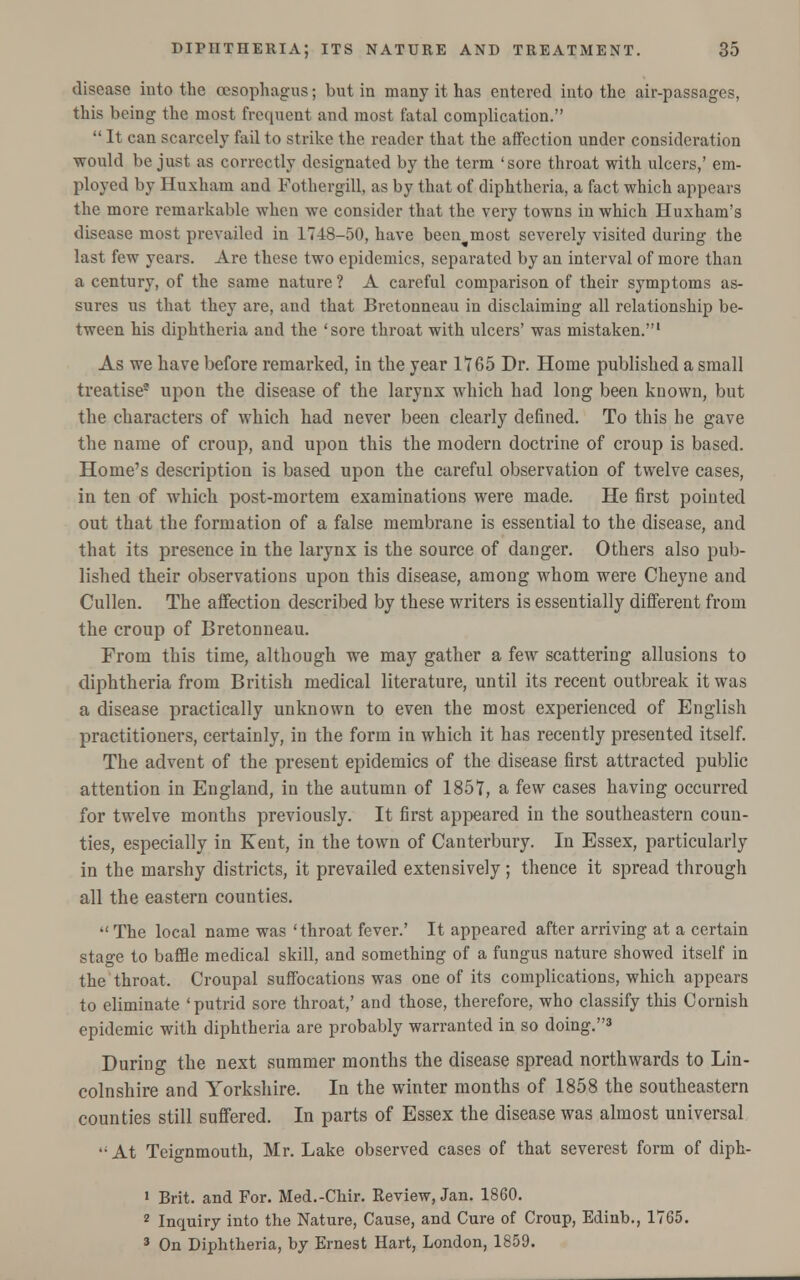 disease into the oesophagus; but in many it has entered into the air-passages, this being the most frequent and most fatal complication.  It can scarcely fail to strike the reader that the affection under consideration would be just as correctly designated by the term 'sore throat with ulcers,' em- ployed by Huxham and Fothergill, as by that of diphtheria, a fact which appears the more remarkable when we consider that the very towns in which Huxham's disease most prevailed in 1748-50, have been^most severely visited during the last few years. Are these two epidemics, separated by an interval of more than a century, of the same nature ? A careful comparison of their symptoms as- sures us that they are, and that Bretonneau in disclaiming all relationship be- tween his diphtheria and the 'sore throat with ulcers' was mistaken.1 As we have before remarked, in the year 1765 Dr. Home published a small treatise* upon the disease of the larynx which had long been known, but the characters of which had never been clearly defined. To this he gave the name of croup, and upon this the modern doctrine of croup is based. Home's description is based upon the careful observation of twelve cases, in ten of which post-mortem examinations were made. He first pointed out that the formation of a false membrane is essential to the disease, and that its presence in the larynx is the source of danger. Others also pub- lished their observations upon this disease, among whom were Cheyne and Cullen. The affection described by these writers is essentially different from the croup of Bretonneau. From this time, although we may gather a few scattering allusions to diphtheria from British medical literature, until its recent outbreak it was a disease practically unknown to even the most experienced of English practitioners, certainly, in the form in which it has recently presented itself. The advent of the present epidemics of the disease first attracted public attention in England, in the autumn of 1857, a few cases having occurred for twelve months previously. It first appeared in the southeastern coun- ties, especially in Kent, in the town of Canterbury. In Essex, particularly in the marshy districts, it prevailed extensively; thence it spread through all the eastern counties.  The local name was 'throat fever.' It appeared after arriving at a certain stage to baffle medical skill, and something of a fungus nature showed itself in the throat. Croupal suffocations was one of its complications, which appears to eliminate 'putrid sore throat,' and those, therefore, who classify this Cornish epidemic with diphtheria are probably warranted in so doing.3 During the next summer months the disease spread northwards to Lin- colnshire and Yorkshire. In the winter months of 1858 the southeastern counties still suffered. In parts of Essex the disease was almost universal -■At Teignmouth, Mr. Lake observed cases of that severest form of diph- 1 Brit, and For. Med.-Chir. Review, Jan. 1860. 2 Inquiry into the Nature, Cause, and Cure of Croup, Edinb., 1765. 3 On Diphtheria, by Ernest Hart, London, 1859.