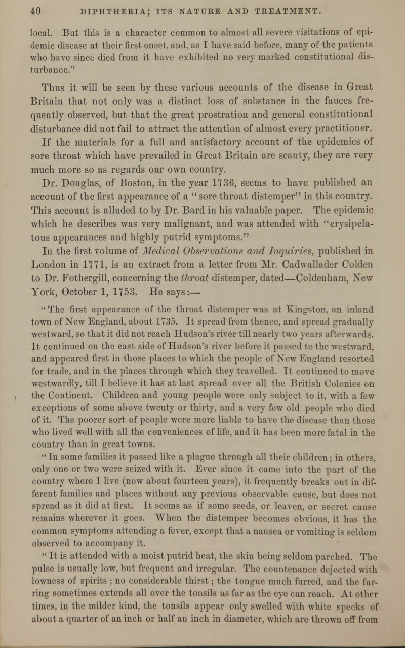 local. But this is a character common to almost all severe visitations of epi- demic disease at their first onset, and, as I have said before, many of the patients who have since died from it have exhibited no very marked constitutional dis- turbance. Thus it will be seen by these various accounts of the disease in Great Britain that not only was a distinct loss of substance in the fauces fre- quently observed, but that the great prostration and general constitutional disturbance did not fail to attract the attention of almost every practitioner. If the materials for a full and satisfactory account of the epidemics of sore throat which have prevailed in Great Britain are scanty, they are very much more so as regards our own country. Dr. Douglas, of Boston, in the year 1136, seems to have published an account of the first appearance of a  sore throat distemper in this country. This account is alluded to by Dr. Bard in his valuable paper. The epidemic which he describes was very malignant, and was attended with erysipela- tous appearances and highly putrid symptoms. In the first volume of Medical Observations and Inquiries, published in London in IT71, is an extract from a letter from Mr. Cadwallader Colden to Dr. Fothergill, concerning the throat distemper, dated—Coldenham, New York, October 1, 1753. He says:—  The first appearance of the throat distemper was at Kingston, an inland town of New England, about 1735. It spread from thence, and spread gradually westward, so that it did not reach Hudson's river till nearly two years afterwards. It continued on the east side of Hudson's river before it passed to the westward, and appeared first in those places to which the people of New England resorted for trade, and in the places through which they travelled. It continued to move westwardly, till I believe it has at last spread over all the British Colonies on the Continent. Children and young people were only subject to it, with a few exceptions of some above twenty or thirty, and a very few old people who died of it. The poorer sort of people were more liable to have the disease than those who lived well with all the conveniences of life, and it has been more fatal in the country than in great towns.  In some families it passed like a plague through all their children; in others, only one or two were seized with it. Ever siuee it came into the part of the country where I live (now about fourteen years), it frequently breaks out in dif- ferent families and places without any previous observable cause, but does not spread as it did at first. It seems as if some seeds, or leaven, or secret cause remains wherever it goes. When the distemper becomes obvious, it has the common symptoms attending a fever, except that a nausea or vomiting is seldom observed to accompany it.  It is attended with a moist putrid heat, the skin being seldom parched. The pulse is usually low, but frequent and irregular. The countenance dejected with lowness of spirits ; no considerable thirst; the tongue much furred, and the fur- ring sometimes extends all over the tonsils as far as the eye can reach. At other times, in the milder kind, the tonsils appear only swelled with white specks of about a quarter of an inch or half an inch in diameter, which are thrown off from