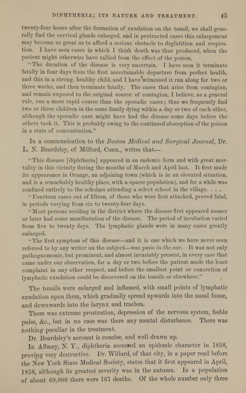 twenty-four hours after the formation of exudation on the tonsil, we shall gene- rally find the cervical glands enlarged, and in protracted cases this enlargement may become so great as to afford a serious obstacle to deglutition and respira- tion. I have seen cases in which I think death was thus produced, when the patient might otherwise have rallied from the effect of the poison.  The duration of the disease is very uncertain. I have seen it terminate fatally in four days from the first ascertainable departure from perfect health, aud this in a strong, healthy child, and I have witnessed it run along for two or three weeks, and then terminate fatally. The cases that arise from contagion, and remain exposed to the original source of contagion, I believe, as a general rule, run a more rapid course than the sporadic cases ; thus we frequently find two or three children in the same family dying within a day or two of each other, although the sporadic case might have had the disease some days before the others took it. This is probably owing to the continued absorption of the poison in a state of concentration. In a communication to the Boston Medical and Surgical Journal, Dr. L. X. Beardsley, of Milford, Conn., writes that—  This disease [diphtheria] appeared in an endemic form and with great mor- tality in this vicinity during the months of March and April last. It first made its appearance in Orange, an adjoining town (which is in an elevated situation, and is a remarkably healthy place, with a sparse population), and for a while was confined entirely to the scholars attending a select school in the village. . . .  Fourteen cases out of fifteen, of those who were first attacked, proved fatal, in periods varying from six to twenty-four days.  Most persons residing in the district where the disease first appeared sooner or later had some manifestation of the disease. The period of incubation varied from five to twenty days. The lymphatic glands were in many cases greatly enlarged.  The first symptom of this disease—and it is one which we have never seen referred to by any writer on the subject—was pain in the ear. It was not only pathognomonic, but prominent, and almost invariably present, in every case that came under our observation, for a day or two before the patient made the least complaint in any other respect, and before the smallest point or concretion of lymphatic exudation could be discovered on the tonsils or elsewhere. The tonsils were enlarged and inflamed, with small points of lymphatic exudation upon them, which gradually spread upwards into the nasal fossae, and downwards into the larynx and trachea. There was extreme prostration, depression of the nervous system, feeble pulse, &c, but in no case was there any mental disturbance. There was nothing peculiar in the treatment. Dr. Beardsley's account is concise, and well drawn up. In Albany, N. Y., diphtheria assumed an epidemic character in 1858, proving very destructive. Dr. Willard, of that city, in a paper read before the New York State Medical Society, states that it first appeared in April, 1858, although its greatest severity was in the autumn. In a population of about 60,000 there were 167 deaths. Of the whole number only three