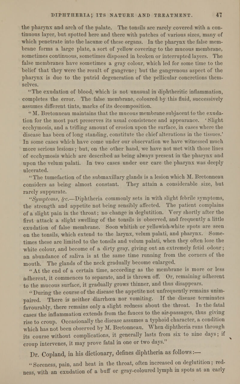 the pharynx and arch of the palate. The tonsils are rarely covered with a con- tinuous layer, but spotted here and there with patches of various sizes, many of which penetrate into the lacunae of these organs. In the pharynx the false mem- brane forms a large plate, a sort of yellow covering to the mucous membrane, sometimes continuous, sometimes disposed in broken or interrupted layers. The false membranes have sometimes a gray colour, which led for some time to the belief that they were the result of gangrene; but the gangrenous aspect of the pharynx is due to the putrid degeneration of the pellicular concretions them- selves. The exudation of blood, which is not unusual in diphtheritic inflammation, completes the error. The false membrane, coloured by this fluid, successively assumes different tints, marks of its decomposition. '• M. Bretonneau maintains that the mucous membrane subjacent to the exuda- tion for the most part preserves its usual consistence and appearance. ' Slight ecchymosis, and a trifling amount of erosion upon the surface, in cases where the disease has been of long standing, constitute the chief alterations in the tissues.' In some cases which have come under our observation we have witnessed much more serious lesions ; but, on the other hand, we have not met with those lines of ecchymosis which are described as being always present in the pharynx and upon the velum palati. In two cases under our care the pharynx was deeply ulcerated. The tumefaction of the submaxillary glands is a lesion which M. Bretonneau considers as being almost constant. They attain a considerable size, but rarely suppurate. Symptoms, §r.—Diphtheria commonly sets in with slight febrile symptoms, the strength and appetite not being sensibly affected. The patient complains of a slight pain in the throat; no change in deglutition. Very shortly after the first attack a slight swelling of the tonsils is observed, and frequently a little exudation of false membrane. Soon whitish or yellowish-white spots are seen on the tonsils, which extend to the larynx, velum palati, and pharynx. Some- times these are limited to the tonsils and velum palati, when they often lose the white colour, and become of a dirty gray, giving out an extremely fetid odour; an abundance of saliva is at the same time running from the corners of the mouth. The glands of the neck gradually become enlarged. At the end of a certain time, according as the membrane is more or less adherent, it commences to separate, and is thrown off. Or, remaining adherent to the mucous surface, it gradually grows thinner, and thus disappears.  During the course of the disease the appetite not unfrequently remains unim- paired. There is neither diarrhoea nor vomiting. If the disease terminates favourably, there remains only a slight redness about the throat. In the fatal cases the inflammation extends from the fauces to the air-passages, thus giving rise to croup. Occasionally the disease assumes a typhoid character, a condition which has not been observed by M. Bretonneau. When diphtheria runs through its course without complications, it generally lasts from six to nine days; if croup intervenes, it may prove fatal in one or two days. Dr. Copland, in his dictionary, defines diphtheria as follows :—  Soreness, pain, and heat in the throat, often increased on deglutition; red- ness, with an exudation of a buff or gray-coloured lymph in spots at an early
