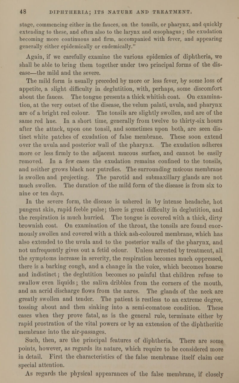 stage, commencing either in the fauces, on the tonsils, or pharynx, and quickly extending to these, and often also to the larynx and oesophagus ; the exudation becoming more continuous and firm, accompanied with fever, and appearing generally either epidemically or endemically. Again, if we carefully examine the various epidemics of diphtheria, we shall be able to bring them together under two principal forms of the dis- ease—the mild and the severe. The mild form is usually preceded by more or less fever, by some loss of appetite, a slight difficulty in deglutition, with, perhaps, some discomfort about the fauces. The tongue presents a thick whitish coat. On examina- tion, at the very outset of the disease, the velum palati, uvula, and pharynx are of a bright red colour. The tonsils are slightly swollen, and are of the same red hue. In a short time, generally from twelve to thirty-six hours after the attack, upon one tonsil, and sometimes upon both, are seen dis- tinct white patches of exudation of false membrane. These soon extend over the uvula and posterior wall of the pharynx. The exudation adheres more or less firmly to the adjacent mucous surface, and cannot be easily removed. In a few cases the exudation remains confined to the tonsils, and neither grows black nor putrefies. The surrounding mucous membrane is swollen and projecting. The parotid and submaxillary glands are not much swollen. The duration of the mild form of the disease is from six to nine or ten days. In the severe form, the disease is ushered in by intense headache, hot pungent skin, rapid feeble pulse; there is great difficulty in deglutition, and the respiration is much hurried. The tongue is covered with a thick, dirty brownish coat. On examination of the throat, the tonsils are found enor- mously swollen and covered with a thick ash-coloured membrane, which has also extended to the uvula and to the posterior walls of the pharynx, and not unfrequently gives out a fetid odour. Unless arrested by treatment, all the symptoms increase in severity, the respiration becomes much oppressed, there is a barking cough, and a change in the voice, which becomes hoarse and indistinct; the deglutition becomes so painful that children refuse to swallow even liquids; the saliva dribbles from the corners of the mouth, and an acrid discharge flows from the nares. The glands of the neck are greatly swollen and tender. The patient is restless to an extreme degree, tossing about and then sinking into a semi-comatose condition. These cases when they prove fatal, as is the general rule, terminate either by rapid prostration of the vital powers or by an extension of the diphtheritic membrane into the air-passages. Such, then, are the principal features of diphtheria. There are some points, however, as regards its nature, which require to be considered more in detail. First the characteristics of the false membrane itself claim our special attention. As regards the physical appearances of the false membrane, if closely