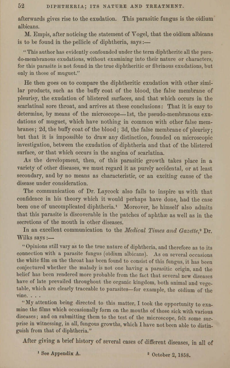 afterwards gives rise to the exudation. This parasitic fungus is the o'idium albicans. M. Empis, after noticing the statement of Vogel, that the o'idium albicans is to be found in the- pellicle of diphtheria, says:—  This author has evidently confounded under the term diphtherite all the pseu- do-membranous exudations, without examining into their nature or characters, for this parasite is not found in the true diphtheritic or fibrinous exudations, but only in those of muguet. He then goes on to compare the diphtheritic exudation with other simi- lar products, such as the buffy coat of the blood, the false membrane of pleurisy, the exudation of blistered surfaces, and that which occurs in the scarlatinal sore throat, and arrives at these conclusions: That it is easy to determine, by means of the microscope—1st, the pseudo-membranous exu- dations of muguet, which have nothing in common with other false mem- branes; 2d, the buffy coat of the blood; 3d, the false membrane of pleurisy; but that it is impossible to draw any distinction, founded on microscopic investigation, between the exudation of diphtheria and that of the blistered surface, or that which occurs in the angina of scarlatina. As the development, then, of this parasitic growth takes place in a variety of other diseases, we must regard it as purely accidental, or at least secondary, and by no means as characteristic, or an exciting cause of the disease under consideration. The communication of Dr. Laycock also fails to inspire us with that confidence in his theory which it would perhaps have done, had the case been one of uncomplicated diphtheria.1 Moreover, he himself also admits that this parasite is discoverable in the patches of aphthae as well as in the secretions of the mouth in other diseases. In an excellent communication to the Medical Times and Gazette,2 Dr. Wilks says:— Opinions still vary as to the true nature of diphtheria, and therefore as to its connection with a parasite fungus (o'idium albicans). As on several occasions the white film on the throat has been found to consist of this fungus, it has been conjectured whether the malady is not one having a parasitic origin, and the belief has been rendered more probable from the fact that several new diseases have of late prevailed throughout the organic kingdom, both animal and vege- table, which are clearly traceable to parasites—for example, the o'idium of the vine. . . . My attention being directed to this matter, I took the opportunity to exa- mine the films which occasionally form on the mouths of those sick with various diseases; and on submitting them to the test of the microscope, felt some sur- prise in witnessing, in all, fungous growths, which I have not been able to distin- guish from that of diphtheria. After giving a brief history of several cases of different diseases, in all of ' See Appendix A. 2 October 2, 1858.