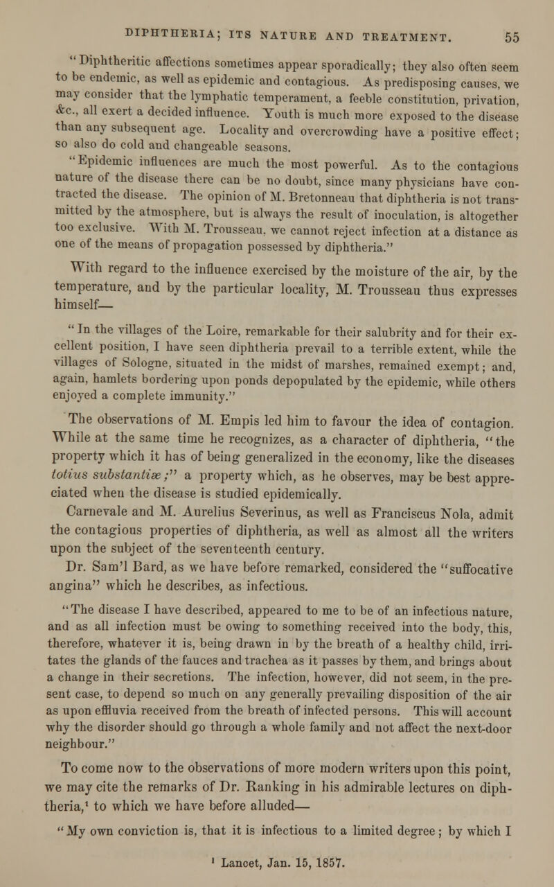  Diphtheritic affections sometimes appear sporadically; they also often seem to be endemic, as well as epidemic and contagious. As predisposing causes, we may consider that the lymphatic temperament, a feeble constitution, privation, &c, all exert a decided influence. Youth is much more exposed to the disease than any subsequent age. Locality and overcrowding have a positive effect; so also do cold and changeable seasons. Epidemic influences are much the most powerful. As to the contagious nature of the disease there can be no doubt, since many physicians have con- tracted the disease. The opinion of M. Bretonneau that diphtheria is not trans- mitted by the atmosphere, but is always the result of inoculation, is altogether too exclusive. With M. Trousseau, we cannot reject infection at a distance as one of the means of propagation possessed by diphtheria. With regard to the influence exercised by the moisture of the air, by the temperature, and by the particular locality, M. Trousseau thus expresses himself—  In the villages of the Loire, remarkable for their salubrity and for their ex- cellent position, I have seen diphtheria prevail to a terrible extent, while the villages of Sologne, situated in the midst of marshes, remained exempt; and, again, hamlets bordering upon ponds depopulated by the epidemic, while others enjoyed a complete immunity. The observations of M. Empis led him to favour the idea of contagion. While at the same time he recognizes, as a character of diphtheria, the property which it has of being generalized in the economy, like the diseases lotius substantias; a property which, as he observes, may be best appre- ciated when the disease is studied epidemically. Carnevale and M. Aurelius Severinus, as well as Franciscus Nola, admit the contagious properties of diphtheria, as well as almost all the writers upon the subject of the seventeenth century. Dr. Sam'l Bard, as we have before remarked, considered the suffocative angina which he describes, as infectious. The disease I have described, appeared to me to be of an infectious nature, and as all infection must be owing to something received into the body, this, therefore, whatever it is, being drawn in by the breath of a healthy child, irri- tates the glands of the fauces and trachea as it passes by them, and brings about a change in their secretions. The infection, however, did not seem, in the pre- sent case, to depend so much on any generally prevailing disposition of the air as upon effluvia received from the breath of infected persons. This will account why the disorder should go through a whole family and not affect the next-door neighbour. To come now to the observations of more modern writers upon this point, we may cite the remarks of Dr. Ranking in his admirable lectures on diph- theria,1 to which we have before alluded— My own conviction is, that it is infectious to a limited degree ; by which I 1 Lancet, Jan. 15, 1857.