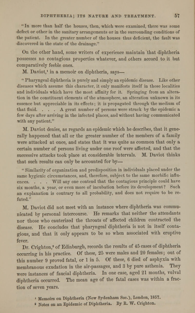  In more than half the houses, then, which were examined, there was some defect or other in the sanitary arrangements or in the surrounding conditions of the patient. In the greater number of the houses thus deficient, the fault was discovered in the state of the drainage. On the other hand, some writers of experience maintain that diphtheria possesses no contagious properties whatever, and others accord to it but comparatively feeble ones. M. Daviot,1 in a memoir on diphtheria, says—  Pharyngeal diphtheria is purely and simply an epidemic disease. Like other diseases which assume this character, it only manifests itself in those localities and individuals which have the most affinity for it. Springing from an altera- tion in the constituent elements of the atmosphere, an alteration unknown in its essence but appreciable in its effects ; it is propagated through the medium of that fluid. ... A great number of persons were struck by the epidemic a few days after arriving in the infected places, and without having communicated with any patient. M. Daviot denies, as regards an epidemic which he describes, that it gene- rally happened that all or the greater number of the members of a family were attacked at once, and states that it was quite as common that only a certain number of persons living under one roof were affected, and that the successive attacks took place at considerable intervals. M. Daviot thinks that such results can only be accounted for by—  Similarity of organization and predisposition in individuals placed under the same hygienic circumstances, and, therefore, subject to the same morbific influ- ences. . . . Will any one contend that the contagious principle could have six months, a year, or even more of incubation before its development? Such an explanation is contrary to all probability, and does not require to be re- futed. M. Daviot did not meet with an instance where diphtheria was commu- nicated by personal intercourse. He remarks that neither the attendants nor those who cauterized the throats of affected children contracted the disease. He concludes that pharyngeal diphtheria is not in itself conta- gious, and that it only appears to be so when associated with eruptive fever. Dr. Oighton,3 of Edinburgh, records the results of 45 cases of diphtheria occurring in his practice. Of these, 25 were males and 20 females; out of this number 9 proved fatal, or 1 in 5. Of these, 6 died of asphyxia with membranous exudation in the air-passages, and 3 by pure asthenia. They were instances of faucial diphtheria. In one case, aged 21 months, vulval diphtheria occurred. The mean age of the fatal cases was within a frac- tion of seven years. ' Memoirs on Diphtheria (New Sydenham Soc), London, 1857. 2 Notes on an Epidemic of Diphtheria. By R. W. Crighton.