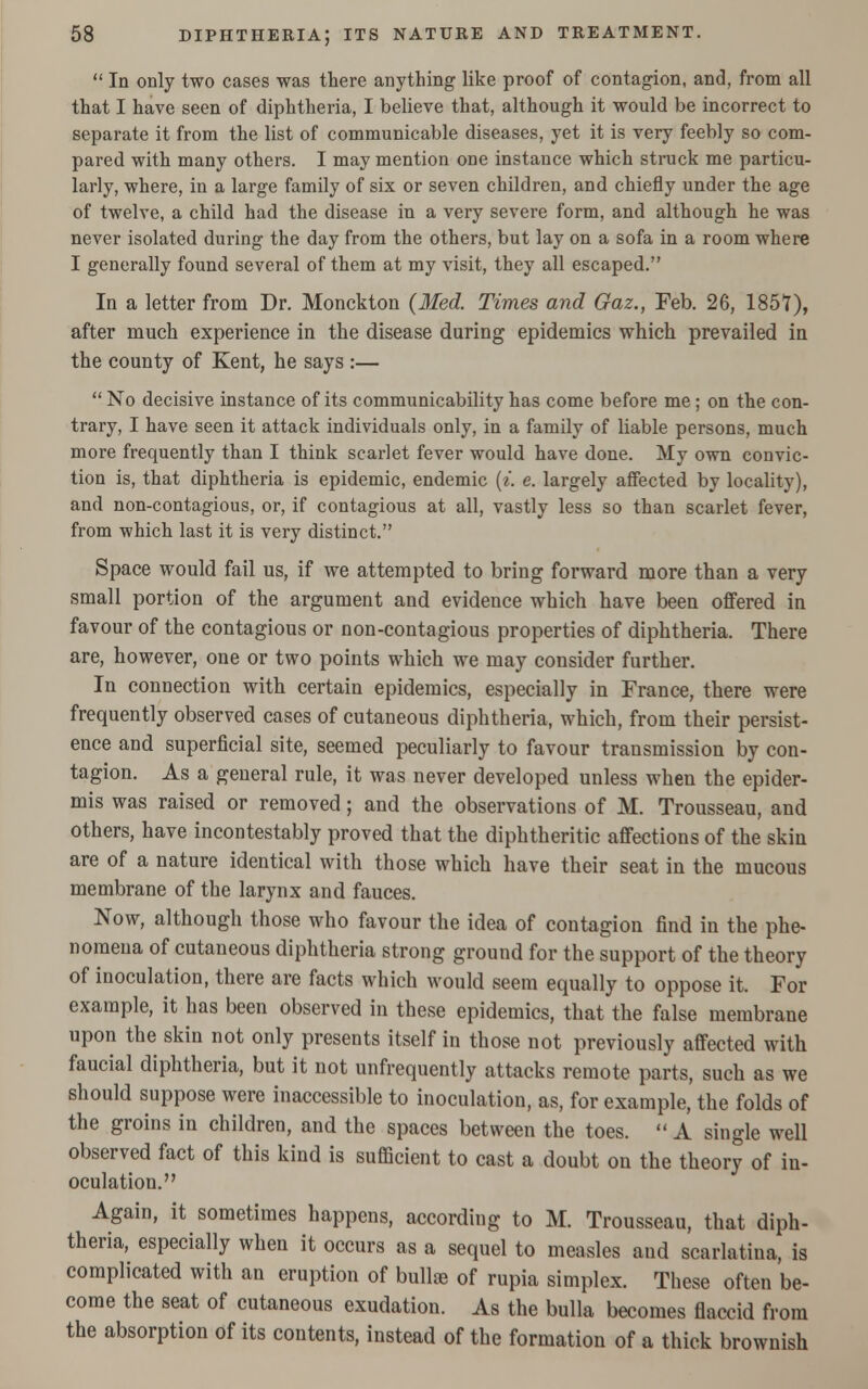  In only two cases was there anything like proof of contagion, and, from all that I have seen of diphtheria, I believe that, although it would be incorrect to separate it from the list of communicable diseases, yet it is very feebly so com- pared with many others. I may mention one instance which struck me particu- larly, where, in a large family of six or seven children, and chiefly under the age of twelve, a child had the disease in a very severe form, and although he was never isolated during the day from the others, but lay on a sofa in a room where I generally found several of them at my visit, they all escaped. In a letter from Dr. Monckton (Med. Times and Gaz., Feb. 26, 1857), after much experience in the disease during epidemics which prevailed in the county of Kent, he says :— No decisive instance of its communicability has come before me ; on the con- trary, I have seen it attack individuals only, in a family of liable persons, much more frequently than I think scarlet fever would have done. My own convic- tion is, that diphtheria is epidemic, endemic (*. e. largely affected by locality), and non-contagious, or, if contagious at all, vastly less so than scarlet fever, from which last it is very distinct. Space would fail us, if we attempted to bring forward more than a very small portion of the argument and evidence which have been offered in favour of the contagious or non-contagious properties of diphtheria. There are, however, one or two points which we may consider further. In connection with certain epidemics, especially in France, there were frequently observed cases of cutaneous diphtheria, which, from their persist- ence and superficial site, seemed peculiarly to favour transmission by con- tagion. As a general rule, it was never developed unless when the epider- mis was raised or removed; and the observations of M. Trousseau, and others, have incontestably proved that the diphtheritic affections of the skin are of a nature identical with those which have their seat in the mucous membrane of the larynx and fauces. Now, although those who favour the idea of contagion find in the phe- nomena of cutaneous diphtheria strong ground for the support of the theory of inoculation, there are facts which would seem equally to oppose it. For example, it has been observed in these epidemics, that the false membrane upon the skin not only presents itself in those not previously affected with faucial diphtheria, but it not unfrequently attacks remote parts, such as we should suppose were inaccessible to inoculation, as, for example, the folds of the groins in children, and the spaces between the toes.  A single well observed fact of this kind is sufficient to cast a doubt on the theory of in- oculation. Again, it sometimes happens, according to M. Trousseau, that diph- theria, especially when it occurs as a sequel to measles and scarlatina, is complicated with an eruption of bullae of rupia simplex. These often be- come the seat of cutaneous exudation. As the bulla becomes flaccid from the absorption of its contents, instead of the formation of a thick brownish