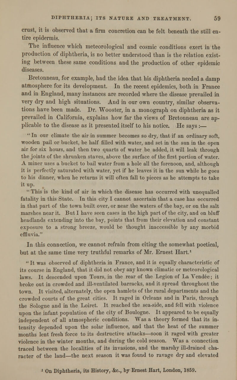 crust, it is observed that a firm concretion can be felt beneath the still en- tire epidermis. The influence which meteorological and cosmic conditions exert in the production of diphtheria, is no better understood than is the relation exist- ing between these same conditions and the production of other epidemic diseases. Bretonneau, for example, had the idea that his diphtheria needed a damp atmosphere for its development. In the recent epidemics, both in France and in England, many instances are recorded where the disease prevailed in very dry and high situations. And in our own country, similar observa- tions have been made. Dr. Wooster, in a monograph on diphtheria as it prevailed in California, explains how far the views of Bretonneau are ap- plicable to the disease as it presented itself to his notice. He says :—  In our climate the air in summer becomes so dry, that if an ordinary soft, wooden pail or bucket, be half filled with water, and set in the sun in the open air for six hours, and then two quarts of water be added, it will leak through the joints of the shrunken staves, above the surface of the first portion of water. A miner uses a bucket to bail water from a hole all the forenoon, and, although it is perfectly saturated with water, yet if he leaves it in the sun while he goes to his dinner, when he returns it will often fall to pieces as he attempts to take it up.  This is the kind of air in which the disease has occurred with unequalled fatality in this State. Tn this city I cannot ascertain that a case has occurred in that part of the town built over, or near the waters of the bay, or on the salt marshes near it. But I have seen cases in the high part of the city, and on bluff headlands extending into the bay, points that from their elevation and constant exposure to a strong breeze, would be thought inaccessible by any morbid effluvia. In this connection, we cannot refrain from citing the somewhat poetical, but at the same time very truthful remarks of Mr. Ernest Hart.1  It was observed of diphtheria in France, and it is equally characteristic of its course in England, that it did not obey any known climatic or meteorological laws. It descended upon Tours, in the rear of the Legion of La Vendee; it broke out in crowded and ill-ventilated barracks, and it spread throughout the town. It visited, alternately, the open hamlets of the rural departments and the crowded courts of the great cities. It raged in Orleans and in Paris, through the Sologne and in the Loiret. It reached the sea-side, and fell with violence upon the infant population of the city of Boulogne. It appeared to be equally independent of all atmospheric conditions. Was a theory formed that its in- tensity depended upon the solar influence, and that the heat of the summer months lent fresh force to its destructive attacks—soon it raged with greater violence in the winter months, and during the cold season. Was a connection traced between the localities of its invasions, and the marshy ill-drained cha- racter of the land—the next season it was found to ravage dry and elevated ' On Diphtheria, its History, &c, by Ernest Hart, London, 1859.