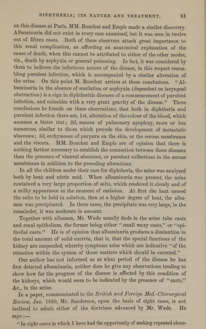 on this disease at Paris, MM. Bouchut and Empis made a similar discovery. Albuminuria did not exist in every case examined, but it was seen in twelve out of fifteen cases. Both of these observers attach great importance to this renal complication, as affording an anatomical explanation of the cause of death, when this cannot be attributed to either of the other modes, viz., death by asphyxia or general poisoning. In fact, it was considered by them to indicate the infectious nature of the disease, in this respect resem- bling purulent infection, which is accompanied by a similar alteration of the urine. On this point M. Bouchut arrives at these conclusions. Al- buminuria in the absence of scarlatina or asphyxia (dependent on laryngeal obstruction) is a sign in diphtheritic diseases of a commencement of purulent infection, and coincides with a very great gravity of the disease. These conclusions he founds on these observations, that both in diphtheria and purulent infection there are, 1st, alteration of the colour of the blood, which assumes a bistre tint; 2d, masses of pulmonary apoplexy, more or less numerous, similar to those which precede the development of metastatic abscesses; 3d, ecchymoses of purpura on the skin, or the serous membranes and the viscera. MM. Bouchut and Empis are of opinion that there is nothing farther necessary to establish the connection between these diseases than the presence of visceral abscesses, or purulent collections in the serous membranes in addition to the preceding alterations. In all the children under their care for diphtheria, the urine was analyzed both by heat and nitric acid. When albuminuria was present, the urine contained a very large proportion of salts, which rendered it cloudy and of a milky appearance at the moment of emission. At first the heat caused the salts to be held in solution, then at a higher degree of heat, the albu- men was precipitated. In three cases, the precipitate was very large, iu the remainder, it was moderate in amount. Together with albumen, Mr. Wade usually finds in the urine tube casts and renal epithelium, the former being either  small waxy casts, or epi- thelial casts. He is of opinion that albuminuria produces a diminution ill the total amount of solid excreta, that is, that the special functions of the kidney are suspended, whereby symptoms arise which are indicative of the retention within the system of those matters which should be excreted. Our author has not informed us at what period of the disease he has first detected albuminuria, neither does he give any observations tending to show how far the progress of the disease is affected by this condition of the kidneys, which would seem to be indicated by the presence of  casts, &c, in the urine. In a paper, communicated to the British and Foreign Med.-Chirurgical Review, Jan. 1860, Mr. Sanderson, upon the basis of eight cases, is not inclined to admit either of the doctrines advanced by Mr. Wade. He says :—  In eight cases in which I have had the opportunity of making repeated obser-