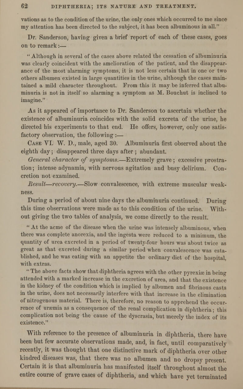 vations as to the condition of the urine, the only ones which occurred to me since my attention has been directed to the subject, it has been albuminous in all. Dr. Sanderson, having given a brief report of each of these cases, goes on to remark:—  Although in several of the cases above related the cessation of albuminuria was clearly coincident with the amelioration of the patient, and the disappear- ance of the most alarming symptoms, it is not less certain that in one or two others albumen existed in large quantities in the urine, although the cases main- tained a mild character throughout. From this it may be inferred that albu- minuria is not in itself so alarming a symptom as M. Bouchut is inclined to imagine. As it appeared of importance to Dr. Sanderson to ascertain whether the existence of albuminuria coincides with the solid excreta of the urine, he directed his experiments to that end. He offers, however, only one satis- factory observation, the following :— Case VI. W. D., male, aged 30. Albuminuria first observed about the eighth day ; disappeared three days after ; abundant. General character of symptoms.—Extremely grave ; excessive prostra- tion; intense adynamia, with nervous agitation aud busy delirium. Con- cretion not examined. Result—recovery.—Slow convalescence, with extreme muscular weak- ness. During a period of about nine days the albuminuria continued. During this time observations were made as to this condition of the urine. With- out giving the two tables of analysis, we come directly to the result.  At the acme of the disease when the urine was intensely albuminous, when there was complete anorexia, and the ingesta were reduced to a minimum, the quantity of urea excreted in a period of twenty-four hours was about twice as great as that excreted during a similar period when convalescence was esta- blished, and he was eating with an appetite the ordinary diet of the hospital, with extras.  The above facts show that diphtheria agrees with the other pyrexia? in being attended with a marked increase in the excretion of urea, and that the existence in the kidney of the condition which is implied by albumen and fibrinous casts in the urine, does not necessarily interfere with that increase in the elimination of nitrogenous material. There is, therefore, no reason to apprehend the occur- rence of uraemia as a consequence of the renal complication in diphtheria; this complication not being the cause of the dyscrasia, but merely the index of its existence. With reference to the presence of albuminuria in diphtheria, there have been but few accurate observations made, and, in fact, until comparatively recently, it was thought that one distinctive mark of diphtheria over other kindred diseases was, that there was no albumen and no dropsy present. Certain it is that albuminuria has manifested itself throughout almost the entire course of grave cases of diphtheria, and which have yet terminated