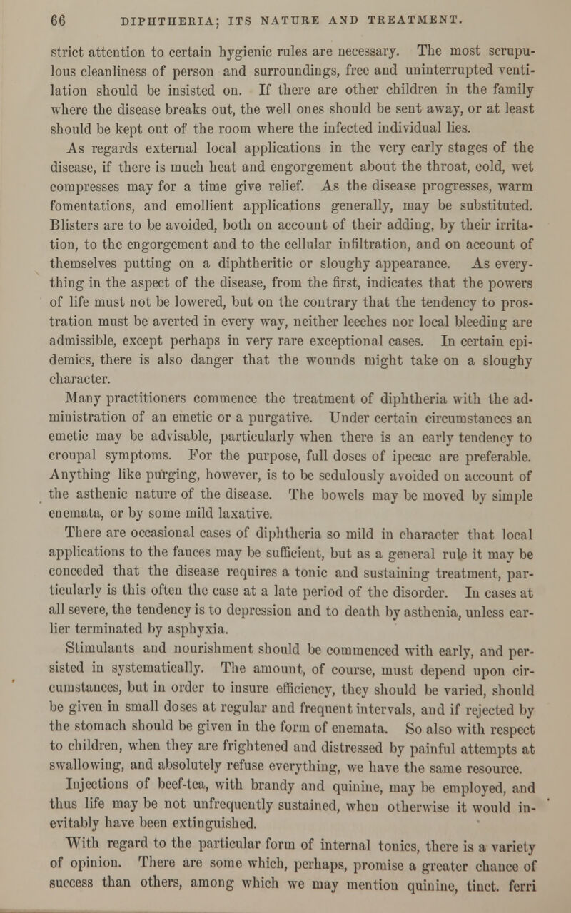 strict attention to certain hygienic rules are necessary. The most scrupu- lous cleanliness of person and surroundings, free and uninterrupted venti- lation should be insisted on. If there are other children in the family where the disease breaks out, the well ones should be sent away, or at least should be kept out of the room where the infected individual lies. As regards external local applications in the very early stages of the disease, if there is much heat and engorgement about the throat, cold, wet compresses may for a time give relief. As the disease progresses, warm fomentations, and emollient applications generally, may be substituted. Blisters are to be avoided, both on account of their adding, by their irrita- tion, to the engorgement and to the cellular infiltration, and on account of themselves putting on a diphtheritic or sloughy appearance. As every- thing in the aspect of the disease, from the first, indicates that the powers of life must not be lowered, but on the contrary that the tendency to pros- tration must be averted in every way, neither leeches nor local bleeding are admissible, except perhaps in very rare exceptional cases. In certain epi- demics, there is also danger that the wounds might take on a sloughy character. Many practitioners commence the treatment of diphtheria with the ad- ministration of an emetic or a purgative. Under certain circumstances an emetic may be advisable, particularly when there is an early tendency to croupal symptoms. For the purpose, full doses of ipecac are preferable. Anything like purging, however, is to be sedulously avoided on account of the asthenic nature of the disease. The bowels may be moved by simple enemata, or by some mild laxative. There are occasional cases of diphtheria so mild in character that local applications to the fauces may be sufficient, but as a general rule it may be conceded that the disease requires a tonic and sustaining treatment, par- ticularly is this often the case at a late period of the disorder. In cases at all severe, the tendency is to depression and to death by asthenia, unless ear- lier terminated by asphyxia. Stimulants and nourishment should be commenced with early, and per- sisted in systematically. The amount, of course, must depend upon cir- cumstances, but in order to insure efficiency, they should be varied, should be given in small doses at regular and frequent intervals, and if rejected by the stomach should be given in the form of enemata. So also with respect to children, when they are frightened and distressed by painful attempts at swallowing, and absolutely refuse everything, we have the same resource. Injections of beef-tea, with brandy and quinine, may be employed, and thus life may be not unfrequently sustained, when otherwise it would in- evitably have been extinguished. With regard to the particular form of internal tonics, there is a variety of opinion. There are some which, perhaps, promise a greater chance of success than others, among which we may mention quinine, tinct. ferri