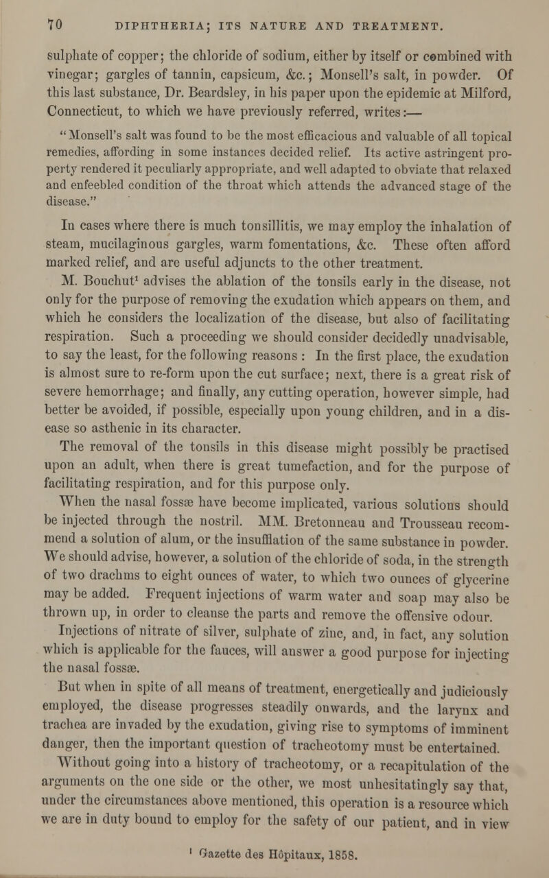 sulphate of copper; the chloride of sodium, either by itself or cembined with vinegar; gargles of tannin, capsicum, &c.; Monsell's salt, in powder. Of this last substance, Dr. Beardsley, in his paper upon the epidemic at Milford, Connecticut, to which we have previously referred, writes:— Monsell's salt was found to be the most efficacious and valuable of all topical remedies, affording in some instances decided relief. Its active astringent pro- perty rendered it peculiarly appropriate, and well adapted to obviate that relaxed and enfeebled condition of the throat which attends the advanced stage of the disease. In cases where there is much tonsillitis, we may employ the inhalation of steam, mucilaginous gargles, warm fomentations, &c. These often afford marked relief, and are useful adjuncts to the other treatment. M. Bouchut1 advises the ablation of the tonsils early in the disease, not only for the purpose of removing the exudation whicb appears on them, and which he considers the localization of the disease, but also of facilitating respiration. Such a proceeding we should consider decidedly unadvisable, to say the least, for the following reasons : In the first place, the exudation is almost sure to re-form upon the cut surface; next, there is a great risk of severe hemorrhage; and finally, any cutting operation, however simple, had better be avoided, if possible, especially upon young children, and in a dis- ease so asthenic in its character. The removal of the tonsils in this disease might possibly be practised upon an adult, when there is great tumefaction, and for the purpose of facilitating respiration, and for this purpose ouly. When the nasal fossae have become implicated, various solutions should be injected through the nostril. MM. Bretonneau and Trousseau recom- mend a solution of alum, or the insufflation of the same substance in powder. We should advise, however, a solution of the chloride of soda, in the strength of two drachms to eight ounces of water, to which two ounces of glycerine may be added. Frequent injections of warm water and soap may also be thrown up, in order to cleanse the parts and remove the offensive odour. Injections of nitrate of silver, sulphate of zinc, and, in fact, any solution which is applicable for the fauces, will answer a good purpose for injecting the nasal fossae. But when in spite of all means of treatment, energetically and judiciously employed, the disease progresses steadily onwards, and the larynx and trachea are invaded by the exudation, giving rise to symptoms of imminent danger, then the important question of tracheotomy must be entertained. Without going into a history of tracheotomy, or a recapitulation of the arguments on the one side or the other, we most unhesitatingly say that, under the circumstances above mentioned, this operation is a resource which we are in duty bound to employ for the safety of our patient, and in view 1 Gazette des Hopitaux, 1858.