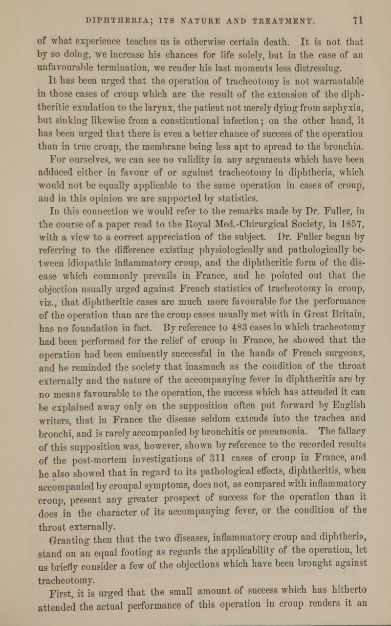 of what experience teaches us is otherwise certain death. It is not that by so doing;, we increase his chances for life solely, but in the case of an unfavourable termination, we render his last moments less distressing. It has been urged that the operation of tracheotomy is not warrantable in those cases of croup which are the result of the extension of the diph- theritic exudation to the larynx, the patient not merely dying from asphyxia, but sinking likewise from a constitutional infection; on the other hand, it has been urged that there is even a better chance of success of the operation than in true croup, the membrane being less apt to spread to the bronchia. For ourselves, we can see no validity in any arguments which have been adduced either in favour of or against tracheotomy in diphtheria, which would not be equally applicable to the same operation in cases of croup, and in this opinion we are supported by statistics. In this connection we would refer to the remarks made by Dr. Fuller, in the course of a paper read to the Royal Med.-Chirurgical Society, in 1857, with a view to a correct appreciation of the subject. Dr. Fuller began by referring to the difference existing physiologically and pathologically be- tween idiopathic inflammatory croup, and the diphtheritic form of the dis- ease which commonly prevails in France, and he pointed out that the objection usually urged against French statistics of tracheotomy in croup, viz., that diphtheritic cases are much more favourable for the performance of the operation than are the croup cases usually met with in Great Britain, has no foundation in fact. By reference to 483 cases in which tracheotomy had been performed for the relief of croup in France, he showed that the operation had been eminently successful in the hands of French surgeons, and he reminded the society that inasmuch as the condition of the throat externally and the nature of the accompanying fever in diphtheritis are by no means favourable to the operation, the success which has attended it can be explained away only on the supposition often put forward by English writers, that in France the disease seldom extends into the trachea and bronchi, and is rarely accompanied by bronchitis or pneumonia. The fallacy of this supposition was, however, shown by reference to the recorded results of the post-mortem investigations of 311 cases of croup in France, and he also showed that in regard to its pathological effects, diphtheritis, when accompanied by croupal symptoms, does not, as compared with inflammatory croup, present any greater prospect of success for the operation than it does in the character of its accompanying fever, or the condition of the throat externally. Granting then that the two diseases, inflammatory croup and diphtheria, stand on an equal footing as regards the applicability of the operation, let us briefly consider a few of the objections which have been brought against tracheotomy. First, it is urged that the small amount of success which has hitherto attended the actual performance of this operation in croup renders it an