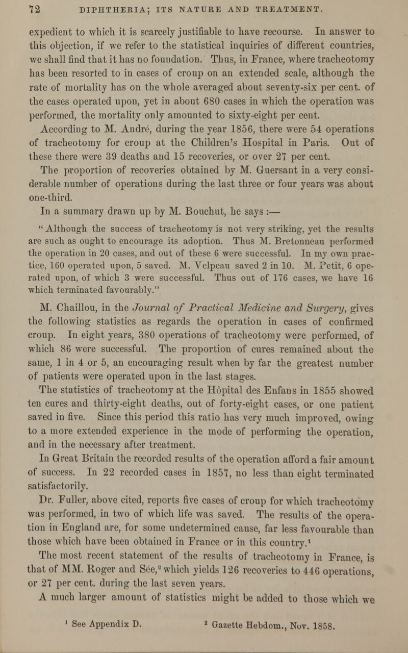 expedient to which it is scarcely justifiable to have recourse. la answer to this objection, if we refer to the statistical inquiries of different countries, we shall find that it has no foundation. Thus, in France, where tracheotomy has been resorted to in cases of croup on an extended scale, although the rate of mortality has on the whole averaged about seventy-six per cent, of the cases operated upon, yet in about 680 cases in which the operation was performed, the mortality only amounted to sixty-eight per cent. According to M. Andre, during the year 1856, there were 54 operations of tracheotomy for croup at the Children's Hospital in Paris. Out of these there were 39 deaths and 15 recoveries, or over 27 per cent. The proportion of recoveries obtained by M. Guersant in a very consi- derable number of operations during the last three or four years was about one-third. In a summary drawn up by M. Bouchut, he says :—  Although the success of tracheotomy is not very striking, yet the results are such as ought to encourage its adoption. Thus M. Bretonneau performed the operation in 20 cases, and out of these 6 were successful. In my own prac- tice, 160 operated upon, 5 saved. M. Velpeau saved 2 in 10. M. Petit, 6 ope- rated upon, of which 3 were successful. Thus out of 176 cases, we have 16 which terminated favourably. M. Chaillou, in the Journal of Practical Medicine and Surgery, gives the following statistics as regards the operation in cases of confirmed croup. In eight years, 380 operations of tracheotomy were performed, of which 86 were successful. The proportion of cures remained about the same, 1 in 4 or 5, an encouraging result when by far the greatest number of patients were operated upon in the last stages. The statistics of tracheotomy at the Hopital des Enfans in 1855 showed ten cures and thirty-eight deaths, out of forty-eight cases, or one patient saved in five. Since this period this ratio has very much improved, owing to a more extended experience in the mode of performing the operation, and in the necessary after treatment. In Great Britain the recorded results of the operation afford a fair amount of success. In 22 recorded cases in 1857, no less than eight terminated satisfactorily. Dr. Fuller, above cited, reports five cases of croup for which tracheotomy was performed, in two of which life was saved. The results of the opera- tion in England are, for some undetermined cause, far less favourable than those which have been obtained in France or in this country.1 The most recent statement of the results of tracheotomy in France, is that of MM. Roger and See,2 which yields 126 recoveries to 446 operations, or 27 per cent, during the last seven years. A much larger amount of statistics might be added to those which we 1 See Appendix D. * Gazette Hebdom.. Nov. 1858.