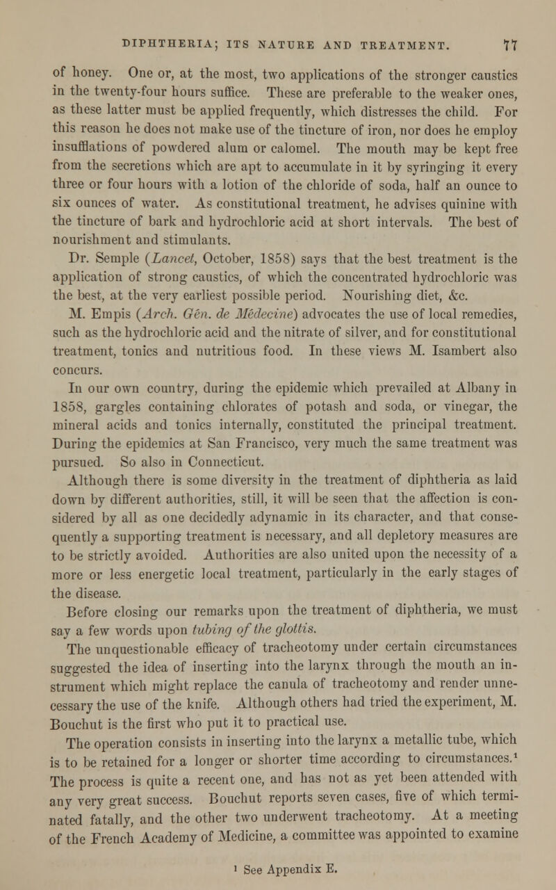 of honey. One or, at the most, two applications of the stronger caustics in the twenty-four hours suffice. These are preferable to the weaker ones, as these latter must be applied frequently, which distresses the child. For this reason he does not make use of the tincture of iron, nor does he employ insufflations of powdered alum or calomel. The mouth may be kept free from the secretions which are apt to accumulate in it by syringing it every three or four hours with a lotion of the chloride of soda, half an ounce to six ounces of water. As constitutional treatment, he advises quinine with the tincture of bark and hydrochloric acid at short intervals. The best of nourishment and stimulants. Dr. Semple {Lancet, October, 1858) says that the best treatment is the application of strong caustics, of which the concentrated hydrochloric was the best, at the very earliest possible period. Nourishing diet, &c. M. Empis (Arch. Gen. de Medecine) advocates the use of local remedies, such as the hydrochloric acid and the nitrate of silver, and for constitutional treatment, tonics and nutritious food. In these views M. Isambert also concurs. In our own country, during the epidemic which prevailed at Albany in 1858, gargles containing chlorates of potash and soda, or vinegar, the mineral acids and tonics internally, constituted the principal treatment. During the epidemics at San Francisco, very much the same treatment was pursued. So also in Connecticut. Although there is some diversity in the treatment of diphtheria as laid down by different authorities, still, it will be seen that the affection is con- sidered by all as one decidedly adynamic in its character, and that conse- quently a supporting treatment is necessary, and all depletory measures are to be strictly avoided. Authorities are also united upon the necessity of a more or less energetic local treatment, particularly in the early stages of the disease. Before closing our remarks upon the treatment of diphtheria, we must say a few words upon tubing of the glottis. The unquestionable efficacy of tracheotomy under certain circumstances suggested the idea of inserting into the larynx through the mouth an in- strument which might replace the canula of tracheotomy and render unne- cessary the use of the knife. Although others had tried the experiment, M. Bouchut is the first who put it to practical use. The operation consists in inserting into the larynx a metallic tube, which is to be retained for a longer or shorter time according to circumstances.1 The process is quite a recent one, and has not as yet been attended with any very great success. Bouchut reports seven cases, five of which termi- nated fatally, and the other two underwent tracheotomy. At a meeting of the French Academy of Medicine, a committee was appointed to examine 1 See Appendix E.