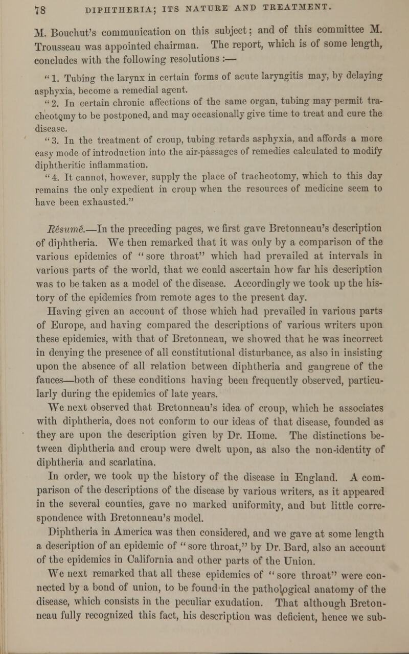 M. Bouchut's communication on this subject: and of this committee M. Trousseau was appointed chairman. The report, which is of some length, concludes with the following resolutions :—  1. Tubing the larynx in certain forms of acute laryngitis may, by delaying asphyxia, become a remedial agent.  2. In certain chronic affections of the same organ, tubing may permit tra- cheotomy to be postponed, and may occasionally give time to treat and cure the disease.  3. In the treatment of croup, tubing retards asphyxia, and affords a more easy mode of introduction into the air-passages of remedies calculated to modify diphtheritic inflammation.  4. It cannot, however, supply the place of tracheotomy, which to this day remains the only expedient in croup when the resources of medicine seem to have been exhausted. Resume.—In the preceding pages, we first gave Bretonneau's description of diphtheria. We then remarked that it was only by a comparison of the various epidemics of sore throat which had prevailed at intervals in various parts of the world, that we could ascertain how far his description was to be taken as a model of the disease. Accordingly we took up the his- tory of the epidemics from remote ages to the present day. Having given an account of those which had prevailed in various parts of Europe, and having compared the descriptions of various writers upon these epidemics, with that of Bretonneau, we showed that he was incorrect in denying the presence of all constitutional disturbance, as also in insisting upon the absence of all relation between diphtheria and gangrene of the fauces—both of these conditions having been frequently observed, particu- larly during the epidemics of late years. We next observed that Bretonneau's idea of croup, which he associates with diphtheria, does not conform to our ideas of that disease, founded as they are upon the description given by Dr. Home. The distinctions be- tween diphtheria and croup were dwelt upon, as also the non-identity of diphtheria and scarlatina. In order, we took up the history of the disease in England. A com- parison of the descriptions of the disease by various writers, as it appeared in the several counties, gave no marked uniformity, and but little corre- spondence with Bretonneau's model. Diphtheria in America was then considered, and we gave at some length a description of an epidemic of  sore throat, by Dr. Bard, also an account of the epidemics in California and other parts of the Union. We next remarked that all these epidemics of sore throat were con- nected by a bond of union, to be found in the pathological anatomy of the disease, which consists in the peculiar exudation. That although Breton- neau fully recognized this fact, his description was deficient, hence we sub-