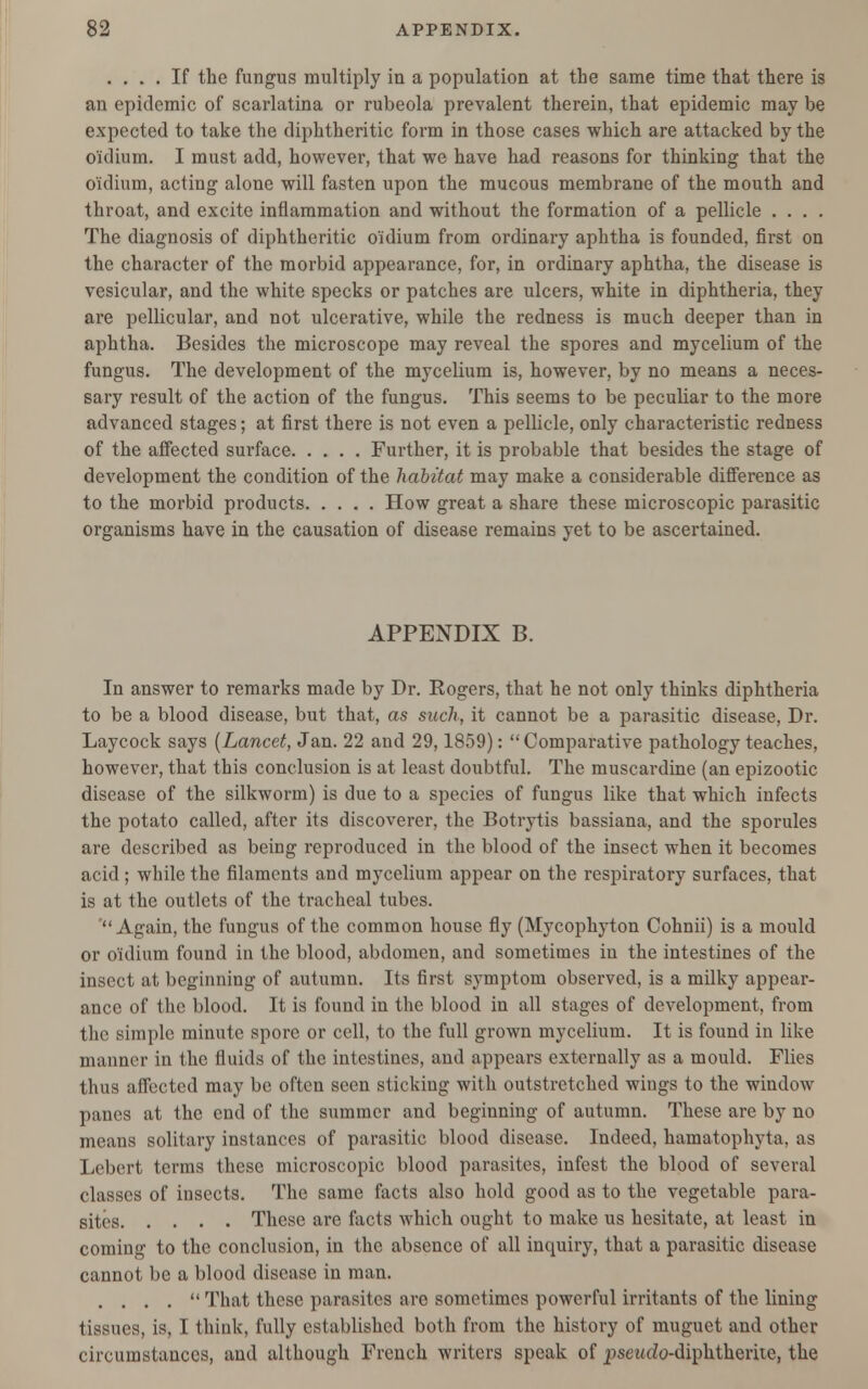 .... If the fungus multiply in a population at the same time that there is an epidemic of scarlatina or rubeola prevalent therein, that epidemic may be expected to take the diphtheritic form in those cases which are attacked by the o'idium. I must add, however, that we have had reasons for thinking that the o'idium, acting alone will fasten upon the mucous membrane of the mouth and throat, and excite inflammation and without the formation of a pellicle .... The diagnosis of diphtheritic o'idium from ordinary aphtha is founded, first on the character of the morbid appearance, for, in ordinary aphtha, the disease is vesicular, and the white specks or patches are ulcers, white in diphtheria, they are pellicular, and not ulcerative, while the redness is much deeper than in aphtha. Besides the microscope may reveal the spores and mycelium of the fungus. The development of the mycelium is, however, by no means a neces- sary result of the action of the fungus. This seems to be peculiar to the more advanced stages; at first there is not even a pellicle, only characteristic redness of the affected surface Further, it is probable that besides the stage of development the condition of the habitat may make a considerable difference as to the morbid products How great a share these microscopic parasitic organisms have in the causation of disease remains yet to be ascertained. APPENDIX B. In answer to remarks made by Dr. Rogers, that he not only thinks diphtheria to be a blood disease, but that, as such, it cannot be a parasitic disease, Dr. Laycock says (Lancet, Jan. 22 and 29,1859):  Comparative pathology teaches, however, that this conclusion is at least doubtful. The muscardine (an epizootic disease of the silkworm) is due to a species of fungus like that which infects the potato called, after its discoverer, the Botrytis bassiana, and the sporules are described as being reproduced in the blood of the insect when it becomes acid ; while the filaments and mycelium appear on the respiratory surfaces, that is at the outlets of the tracheal tubes. 'Again, the fungus of the common house fly (Mycophyton Cohnii) is a mould or o'idium found in the blood, abdomen, and sometimes in the intestines of the insect at beginning of autumn. Its first symptom observed, is a milky appear- ance of the blood. It is found in the blood in all stages of development, from the simple minute spore or cell, to the full grown mycelium. It is found in like manner in the fluids of the intestines, and appears externally as a mould. Flies thus affected may be often seen sticking with outstretched wings to the window panes at the end of the summer and beginning of autumn. These are by no means solitary instances of parasitic blood disease. Indeed, hamatophyta, as Lebert terms these microscopic blood parasites, infest the blood of several classes of insects. The same facts also hold good as to the vegetable para- sites These are facts which ought to make us hesitate, at least in coming to the conclusion, in the absence of all inquiry, that a parasitic disease cannot be a blood disease in man. .... That these parasites are sometimes powerful irritants of the lining tissues, is, I think, fully established both from the history of muguet and other circumstances, and although French writers speak of psewdo-diphtherite, the